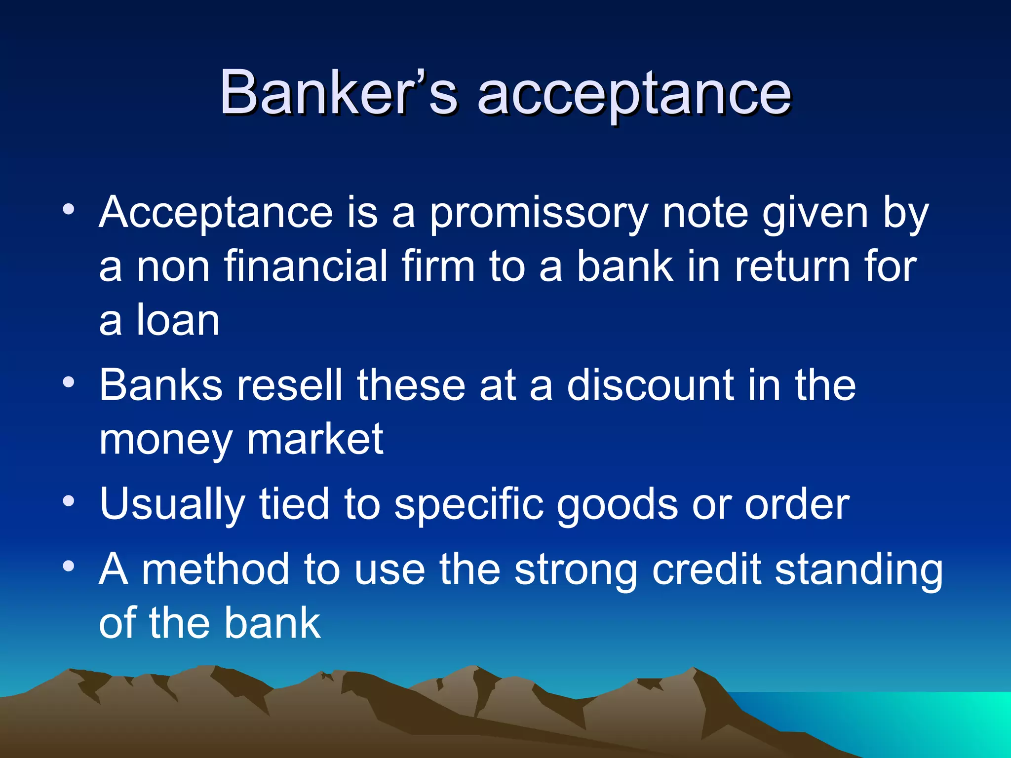 Banker’s acceptance Acceptance is a promissory note given by a non financial firm to a bank in return for a loan Banks resell these at a discount in the money market Usually tied to specific goods or order A method to use the strong credit standing of the bank 