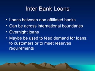 Inter Bank Loans Loans between non affiliated banks Can be across international boundaries Overnight loans Maybe be used to feed demand for loans to customers or to meet reserves requirements 