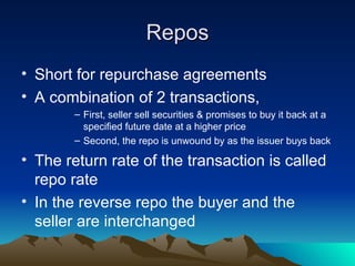 Repos Short for repurchase agreements A combination of 2 transactions, First, seller sell securities & promises to buy it back at a specified future date at a higher price Second, the repo is unwound by as the issuer buys back The return rate of the transaction is called repo rate In the reverse repo the buyer and the seller are interchanged 