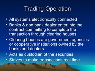 Trading Operation All systems electronically connected Banks & non bank dealer enter into the contract committing to complete the transaction through clearing houses Clearing houses are government agencies or cooperative institutions owned by the banks and dealers Acts as custodian of the securities Strives to make transactions real time 