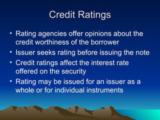 Credit Ratings Rating agencies offer opinions about the credit worthiness of the borrower Issuer seeks rating before issuing the note Credit ratings affect the interest rate offered on the security Rating may be issued for an issuer as a whole or for individual instruments 