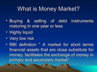What is Money Market? Buying & selling of debt instruments maturing in one year or less Highly liquid Very low risk RBI definition “ A market for short terms financial assets that are close substitute for money, facilitates the exchange of money in primary and secondary market”. 