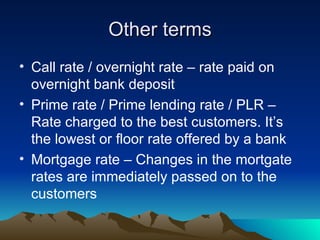 Other terms Call rate / overnight rate – rate paid on overnight bank deposit Prime rate / Prime lending rate / PLR – Rate charged to the best customers. It’s the lowest or floor rate offered by a bank Mortgage rate – Changes in the mortgate rates are immediately passed on to the customers 