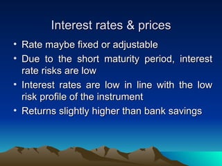 Interest rates & prices Rate maybe fixed or adjustable Due to the short maturity period, interest rate risks are low Interest rates are low in line with the low risk profile of the instrument Returns slightly higher than bank savings 