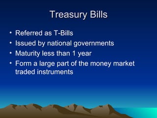 Treasury Bills Referred as T-Bills Issued by national governments Maturity less than 1 year Form a large part of the money market traded instruments 