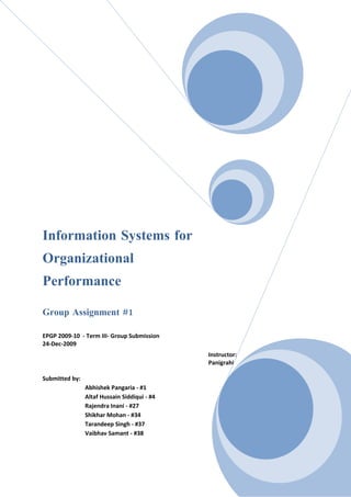 Information Systems for
Organizational
Performance

Group Assignment #1

EPGP 2009-10 - Term III- Group Submission
24-Dec-2009
                                              Instructor:   Prof.   Dr. Prabin
                                              Panigrahi

Submitted by:
                Abhishek Pangaria - #1
                Altaf Hussain Siddiqui - #4
                Rajendra Inani - #27
                Shikhar Mohan - #34
                Tarandeep Singh - #37
                Vaibhav Samant - #38
 