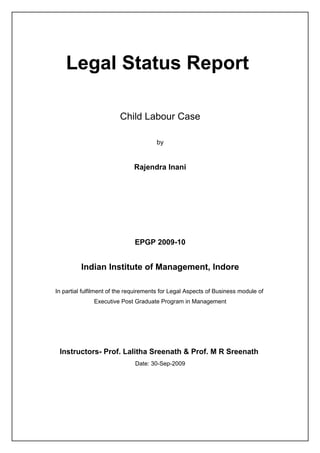 Legal Status Report

                         Child Labour Case

                                       by


                              Rajendra Inani




                              EPGP 2009-10


          Indian Institute of Management, Indore

In partial fulfilment of the requirements for Legal Aspects of Business module of
               Executive Post Graduate Program in Management




 Instructors- Prof. Lalitha Sreenath & Prof. M R Sreenath
                               Date: 30-Sep-2009
 