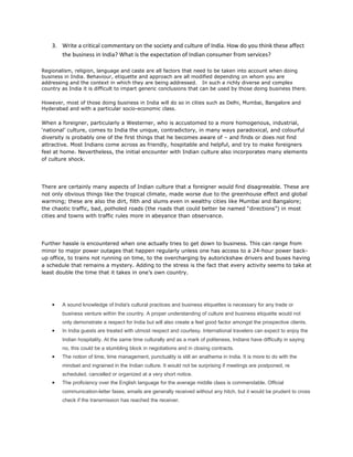 3. Write a critical commentary on the society and culture of India. How do you think these affect
       the business in India? What is the expectation of Indian consumer from services?

Regionalism, religion, language and caste are all factors that need to be taken into account when doing
business in India. Behaviour, etiquette and approach are all modified depending on whom you are
addressing and the context in which they are being addressed. In such a richly diverse and complex
country as India it is difficult to impart generic conclusions that can be used by those doing business there.

However, most of those doing business in India will do so in cities such as Delhi, Mumbai, Bangalore and
Hyderabad and with a particular socio-economic class.

When a foreigner, particularly a Westerner, who is accustomed to a more homogenous, industrial,
‘national’ culture, comes to India the unique, contradictory, in many ways paradoxical, and colourful
diversity is probably one of the first things that he becomes aware of – and finds or does not find
attractive. Most Indians come across as friendly, hospitable and helpful, and try to make foreigners
feel at home. Nevertheless, the initial encounter with Indian culture also incorporates many elements
of culture shock.




There are certainly many aspects of Indian culture that a foreigner would find disagreeable. These are
not only obvious things like the tropical climate, made worse due to the greenhouse effect and global
warming; these are also the dirt, filth and slums even in wealthy cities like Mumbai and Bangalore;
the chaotic traffic, bad, potholed roads (the roads that could better be named “directions”) in most
cities and towns with traffic rules more in abeyance than observance.




Further hassle is encountered when one actually tries to get down to business. This can range from
minor to major power outages that happen regularly unless one has access to a 24-hour power back-
up office, to trains not running on time, to the overcharging by autorickshaw drivers and buses having
a schedule that remains a mystery. Adding to the stress is the fact that every activity seems to take at
least double the time that it takes in one’s own country.




    •   A sound knowledge of India's cultural practices and business etiquettes is necessary for any trade or
        business venture within the country. A proper understanding of culture and business etiquette would not
        only demonstrate a respect for India but will also create a feel good factor amongst the prospective clients.
    •   In India guests are treated with utmost respect and courtesy. International travelers can expect to enjoy the
        Indian hospitality. At the same time culturally and as a mark of politeness, Indians have difficulty in saying
        no, this could be a stumbling block in negotiations and in closing contracts.
    •   The notion of time, time management, punctuality is still an anathema in India. It is more to do with the
        mindset and ingrained in the Indian culture. It would not be surprising if meetings are postponed, re
        scheduled, cancelled or organized at a very short notice.
    •   The proficiency over the English language for the average middle class is commendable. Official
        communication-letter faxes, emails are generally received without any hitch, but it would be prudent to cross
        check if the transmission has reached the receiver.
 