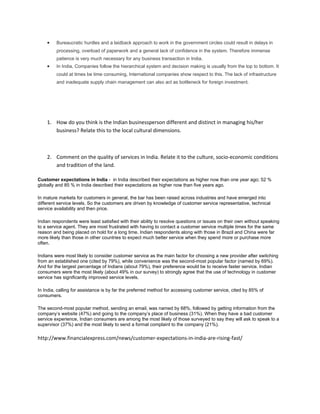 •    Bureaucratic hurdles and a laidback approach to work in the government circles could result in delays in
         processing, overload of paperwork and a general lack of confidence in the system. Therefore immense
         patience is very much necessary for any business transaction in India.
    •    In India, Companies follow the hierarchical system and decision making is usually from the top to bottom. It
         could at times be time consuming, International companies show respect to this. The lack of infrastructure
         and inadequate supply chain management can also act as bottleneck for foreign investment.




    1. How do you think is the Indian businessperson different and distinct in managing his/her
       business? Relate this to the local cultural dimensions.



    2. Comment on the quality of services in India. Relate it to the culture, socio-economic conditions
       and tradition of the land.

Customer expectations in India - in India described their expectations as higher now than one year ago; 52 %
globally and 85 % in India described their expectations as higher now than five years ago.

In mature markets for customers in general, the bar has been raised across industries and have emerged into
different service levels. So the customers are driven by knowledge of customer service representative, technical
service availability and then price.

Indian respondents were least satisfied with their ability to resolve questions or issues on their own without speaking
to a service agent. They are most frustrated with having to contact a customer service multiple times for the same
reason and being placed on hold for a long time. Indian respondents along with those in Brazil and China were far
more likely than those in other countries to expect much better service when they spend more or purchase more
often.

Indians were most likely to consider customer service as the main factor for choosing a new provider after switching
from an established one (cited by 79%), while convenience was the second-most popular factor (named by 69%).
And for the largest percentage of Indians (about 79%), their preference would be to receive faster service. Indian
consumers were the most likely (about 49% in our survey) to strongly agree that the use of technology in customer
service has significantly improved service levels.

In India, calling for assistance is by far the preferred method for accessing customer service, cited by 85% of
consumers.

The second-most popular method, sending an email, was named by 68%, followed by getting information from the
company’s website (47%) and going to the company’s place of business (31%). When they have a bad customer
service experience, Indian consumers are among the most likely of those surveyed to say they will ask to speak to a
supervisor (37%) and the most likely to send a formal complaint to the company (21%).

http://www.financialexpress.com/news/customer-expectations-in-india-are-rising-fast/
 