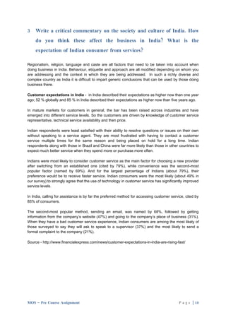 3   Write a critical commentary on the society and culture of India. How
    do you think these affect the business in India? What is the
    expectation of Indian consumer from services?

Regionalism, religion, language and caste are all factors that need to be taken into account when
doing business in India. Behaviour, etiquette and approach are all modified depending on whom you
are addressing and the context in which they are being addressed. In such a richly diverse and
complex country as India it is difficult to impart generic conclusions that can be used by those doing
business there.

Customer expectations in India - in India described their expectations as higher now than one year
ago; 52 % globally and 85 % in India described their expectations as higher now than five years ago.

In mature markets for customers in general, the bar has been raised across industries and have
emerged into different service levels. So the customers are driven by knowledge of customer service
representative, technical service availability and then price.

Indian respondents were least satisfied with their ability to resolve questions or issues on their own
without speaking to a service agent. They are most frustrated with having to contact a customer
service multiple times for the same reason and being placed on hold for a long time. Indian
respondents along with those in Brazil and China were far more likely than those in other countries to
expect much better service when they spend more or purchase more often.

Indians were most likely to consider customer service as the main factor for choosing a new provider
after switching from an established one (cited by 79%), while convenience was the second-most
popular factor (named by 69%). And for the largest percentage of Indians (about 79%), their
preference would be to receive faster service. Indian consumers were the most likely (about 49% in
our survey) to strongly agree that the use of technology in customer service has significantly improved
service levels.

In India, calling for assistance is by far the preferred method for accessing customer service, cited by
85% of consumers.

The second-most popular method, sending an email, was named by 68%, followed by getting
information from the company’s website (47%) and going to the company’s place of business (31%).
When they have a bad customer service experience, Indian consumers are among the most likely of
those surveyed to say they will ask to speak to a supervisor (37%) and the most likely to send a
formal complaint to the company (21%).

Source - http://www.financialexpress.com/news/customer-expectations-in-india-are-rising-fast/




MOS – Pre Course Assignment                                                                 P a g e | 10
 