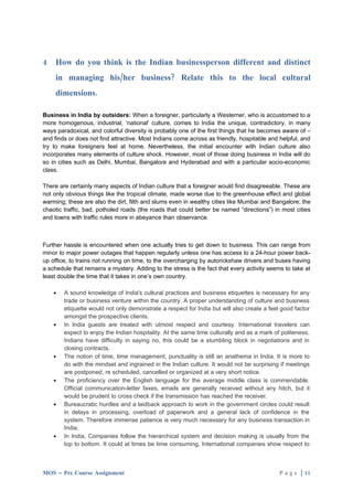 4   How do you think is the Indian businessperson different and distinct
    in managing his/her business? Relate this to the local cultural
    dimensions.

Business in India by outsiders: When a foreigner, particularly a Westerner, who is accustomed to a
more homogenous, industrial, ‘national’ culture, comes to India the unique, contradictory, in many
ways paradoxical, and colorful diversity is probably one of the first things that he becomes aware of –
and finds or does not find attractive. Most Indians come across as friendly, hospitable and helpful, and
try to make foreigners feel at home. Nevertheless, the initial encounter with Indian culture also
incorporates many elements of culture shock. However, most of those doing business in India will do
so in cities such as Delhi, Mumbai, Bangalore and Hyderabad and with a particular socio-economic
class.

There are certainly many aspects of Indian culture that a foreigner would find disagreeable. These are
not only obvious things like the tropical climate, made worse due to the greenhouse effect and global
warming; these are also the dirt, filth and slums even in wealthy cities like Mumbai and Bangalore; the
chaotic traffic, bad, potholed roads (the roads that could better be named “directions”) in most cities
and towns with traffic rules more in abeyance than observance.



Further hassle is encountered when one actually tries to get down to business. This can range from
minor to major power outages that happen regularly unless one has access to a 24-hour power back-
up office, to trains not running on time, to the overcharging by autorickshaw drivers and buses having
a schedule that remains a mystery. Adding to the stress is the fact that every activity seems to take at
least double the time that it takes in one’s own country.

    •   A sound knowledge of India's cultural practices and business etiquettes is necessary for any
        trade or business venture within the country. A proper understanding of culture and business
        etiquette would not only demonstrate a respect for India but will also create a feel good factor
        amongst the prospective clients.
    •   In India guests are treated with utmost respect and courtesy. International travelers can
        expect to enjoy the Indian hospitality. At the same time culturally and as a mark of politeness,
        Indians have difficulty in saying no, this could be a stumbling block in negotiations and in
        closing contracts.
    •   The notion of time, time management, punctuality is still an anathema in India. It is more to
        do with the mindset and ingrained in the Indian culture. It would not be surprising if meetings
        are postponed, re scheduled, cancelled or organized at a very short notice.
    •   The proficiency over the English language for the average middle class is commendable.
        Official communication-letter faxes, emails are generally received without any hitch, but it
        would be prudent to cross check if the transmission has reached the receiver.
    •   Bureaucratic hurdles and a laidback approach to work in the government circles could result
        in delays in processing, overload of paperwork and a general lack of confidence in the
        system. Therefore immense patience is very much necessary for any business transaction in
        India.
    •   In India, Companies follow the hierarchical system and decision making is usually from the
        top to bottom. It could at times be time consuming, International companies show respect to



MOS – Pre Course Assignment                                                                 P a g e | 11
 