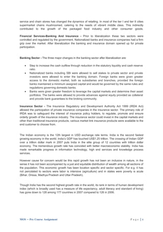 service and chain stores has changed the dynamics of retailing. In most of the tier I and tier II cities
supermarket chains mushroomed, catering to the needs of vibrant middle class. This indirectly
contributed to the growth of the packaged food industry and other consumer goods.

Financial Services-Banking And Insurance - Prior to liberalization these two sectors were
controlled and regulated by the government. Nationalized banks and insurance companies had a firm
grip over the market. After liberalization the banking and insurance domain opened up for private
participation.


Banking Sector - The three major changes in the banking sector after liberalization are:

    •   Step to increase the cash outflow through reduction in the statutory liquidity and cash reserve
        ratio.
    •   Nationalized banks including SBI were allowed to sell stakes to private sector and private
        investors were allowed to enter the banking domain. Foreign banks were given greater
        access to the domestic market, both as subsidiaries and branches, provided the foreign
        banks maintained a minimum assigned capital and would be governed by the same rules and
        regulations governing domestic banks.
    •   Banks were given greater freedom to leverage the capital markets and determine their asset
        portfolios. The banks were allowed to provide advances against equity provided as collateral
        and provide bank guarantees to the broking community.

Insurance Sector - The Insurance Regulatory and Development Authority Act 1999 (IRDA Act)
allowed the participation of private insurance companies in the insurance sector. The primary role of
IRDA was to safeguard the interest of insurance policy holders, to regulate, promote and ensure
orderly growth of the insurance industry. The insurance sector could invest in the capital markets and
other than traditional insurance products, various market link insurance products were available to the
end customer to choose from.


The Indian economy is the 12th largest in USD exchange rate terms. India is the second fastest
growing economy in the world. India’s GDP has touched US$1.25 trillion. The crossing of Indian GDP
over a trillion dollar mark in 2007 puts India in the elite group of 12 countries with trillion dollar
economy. The tremendous growth rate has coincided with better macroeconomic stability. India has
made remarkable progress in information technology, high end services and knowledge process
services.

However cause for concern would be this rapid growth has not been an inclusive in nature, in the
sense it has not been accompanied by a just and equitable distribution of wealth among all sections of
the population. This economic growth has been location specific and sector specific. For e.g. it has
not percolated to sectors were labor is intensive (agriculture) and in states were poverty is acute
(Bihar, Orissa, Madhya Pradesh and Uttar Pradesh).


Though India has the second highest growth rate in the world, its rank in terms of human development
index (which is broadly used has a measure of life expectancy, adult literacy and standard of living)
has gone down to 128 among 177 countries in 2007 compared to 126 in 2006.




MOS – Pre Course Assignment                                                                  Page |4
 