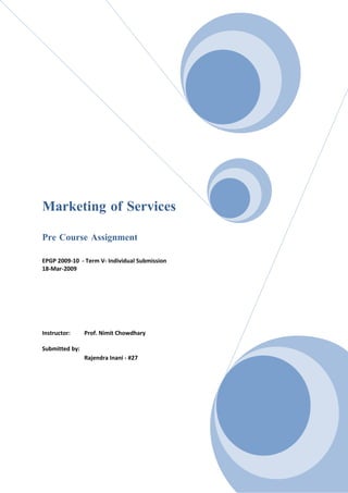 Marketing of Services

Pre Course Assignment

EPGP 2009-10 - Term V- Individual Submission
18-Mar-2009




Instructor:     Prof. Nimit Chowdhary

Submitted by:
                Rajendra Inani - #27
 