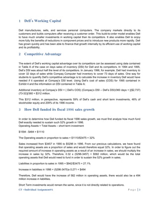 1    Dell’s Working Capital

Dell manufactures, sells, and services personal computers. The company markets directly to its
customers and builds computers after receiving a customer order. This build-to-order model enables Dell
to have much smaller investments in working capital than its competitors. It also enables Dell to enjoy
more fully the benefits of reductions in component prices and to introduce new products more rapidly. Dell
has grown quickly and has been able to finance that growth internally by its efficient use of working capital
and its profitability.

2    Competitive Advantage

The extent of Dell’s working capital advantage over its competitors can be assessed using data contained
in Table A of the case on days sales of inventory (DSI) for Dell and its competitors. In 1994 and 1995,
Dell’s DSI was about half the level of its competitors. In January 1996, for example, Dell had inventory to
cover 32 days of sales while Compaq Computer had inventory to cover 73 days of sales. One way for
students to quantify Dell’s competitive advantage is to calculate the increase in inventory Dell would have
needed if it operated at Compaq’s DSI level. Using Dell’s cost of sales (COS) for 1995 contained in
Exhibit 4 and the information on DSI contained in Table A:

Additional inventory at Compaq’s DSI = ( Dell’s COS) (Compaq’s DSI – Dell’s DSI)/360 days = [($2,737)
(73-32)]/360 = $312 million.

This $312 million, in perspective, represents 59% of Dell’s cash and short term investments, 48% of
stockholder equity and 209% of its 1996 income.

3    How Dell funded its fiscal 1996 sales growth

In order to determine how Dell funded its fiscal 1996 sales growth, we must first analyze how much fund
Dell exactly needed to sustain such 52% growth in 1996.
Operating Assets = Total Assets – short term investment

$1594 - $484 = $1110

The Operating assets in proportion to sales = $1110/$3475 = 32%

Sales increased from $3457 in 1995 to $5296 in 1996. From our previous calculations, we have found
that operating assets are a proportion of sales and would therefore equal 32%. In order to figure out the
required amount of increase in operating assets as a result of an increase in sales, we should multiply the
increase in sales by 32%. Therefore, 0.32 x (5296-3457) = $582 million, which would be the total
operating assets that Dell would need to fund in order to sustain the 52% growth in sales.

Liabilities in proportion to sales in 1995 = $942/$3475 = 27.1%

Increase in liabilities in 1996 = (5296-3475)x 0.271 = $494

Therefore, Dell would have the increase of 582 million in operating assets, there would also be a 494
million increase in liabilities.

Short Term investments would remain the same, since it is not directly related to operations.
CF –Individual Assignment#4                                                                      Page |3
 
