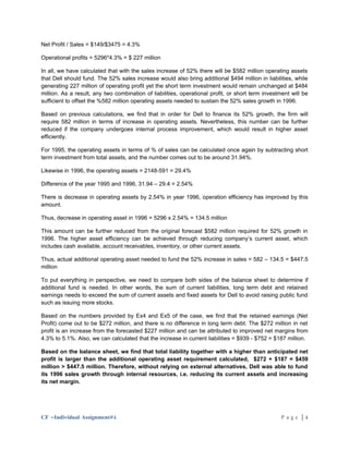 Net Profit / Sales = $149/$3475 = 4.3%

Operational profits = 5296*4.3% = $ 227 million

In all, we have calculated that with the sales increase of 52% there will be $582 million operating assets
that Dell should fund. The 52% sales increase would also bring additional $494 million in liabilities, while
generating 227 million of operating profit yet the short term investment would remain unchanged at $484
million. As a result, any two combination of liabilities, operational profit, or short term investment will be
sufficient to offset the %582 million operating assets needed to sustain the 52% sales growth in 1996.

Based on previous calculations, we find that in order for Dell to finance its 52% growth, the firm will
require 582 million in terms of increase in operating assets. Nevertheless, this number can be further
reduced if the company undergoes internal process improvement, which would result in higher asset
efficiently.

For 1995, the operating assets in terms of % of sales can be calculated once again by subtracting short
term investment from total assets, and the number comes out to be around 31.94%.

Likewise in 1996, the operating assets = 2148-591 = 29.4%

Difference of the year 1995 and 1996, 31.94 – 29.4 = 2.54%

There is decrease in operating assets by 2.54% in year 1996, operation efficiency has improved by this
amount.

Thus, decrease in operating asset in 1996 = 5296 x 2.54% = 134.5 million

This amount can be further reduced from the original forecast $582 million required for 52% growth in
1996. The higher asset efficiency can be achieved through reducing company’s current asset, which
includes cash available, account receivables, inventory, or other current assets.

Thus, actual additional operating asset needed to fund the 52% increase in sales = 582 – 134.5 = $447.5
million

To put everything in perspective, we need to compare both sides of the balance sheet to determine if
additional fund is needed. In other words, the sum of current liabilities, long term debt and retained
earnings needs to exceed the sum of current assets and fixed assets for Dell to avoid raising public fund
such as issuing more stocks.

Based on the numbers provided by Ex4 and Ex5 of the case, we find that the retained earnings (Net
Profit) come out to be $272 million, and there is no difference in long term debt. The $272 million in net
profit is an increase from the forecasted $227 million and can be attributed to improved net margins from
4.3% to 5.1%. Also, we can calculated that the increase in current liabilities = $939 - $752 = $187 million.

Based on the balance sheet, we find that total liability together with a higher than anticipated net
profit is larger than the additional operating asset requirement calculated, $272 + $187 = $459
million > $447.5 million. Therefore, without relying on external alternatives, Dell was able to fund
its 1996 sales growth through internal resources, i.e. reducing its current assets and increasing
its net margin.




CF –Individual Assignment#4                                                                       Page |4
 