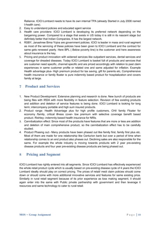 Reliance. ICICI Lombard needs to have its own internal TPA (already Started in July 2008 named
   I-health care).
2. Easy to understand policies and educated agent service
3. Health care providers- ICICI Lombard is developing its preferred network depending on the
   bargaining power. Compared to a stage that exists in US today it is still in its nascent stage but
   definitely better that Indian Companies. It has the largest network.
4. RSBY, Janashree Bima Yojna are government policies. ICICI is leader in mass and rural segment
   as most of the servicing of these policies have been given to ICICI Lombard and the contract for
   same gets renewed yearly. Here BPL ( Below poverty line) is the customer and here awareness
   about insurance is the key.
5. Pricing and product innovation with widened services like outpatient services, dental services and
   coverage for dreaded diseases. Today ICICI Lombard is basket full of products and services that
   are customer need specific, channel specific and are priced accordingly with relation to past claim
   experiences in same customer profile or related one and same adjusted for inflation. Example
   Health advantage plus- High premium product for tax saving, gift for parents etc, Comprehensive
   health insurance or family floater is pure indemnity based product for hospitalization and covers
   family at large.


7   Product and Services

1. New Product Development: Extensive planning and research is done. New bunch of products are
   being files with IRDA with more flexibility in feature selection. Revision of few existing products
   and addition and deletion of service features is being done. ICICI Lombard is looking for long
   term; intercompany portable and high sum insured products.
2. Product range: Health Advantage plus for high profile customers, CHI/ family Floater for
   economy /family, critical illness cover- low premium with selective coverage benefit based
   product. Rishtey- indemnity based health insurance for NRIs.
3. Cannibalization effect: Since most of the products have features that are more or less are addition
   and deletion of main comprehensive product, so the cannibalization effect has to be carefully
   studied.
4. Product Phasing out:- Many products have been phased out like family first, family first plus etc.
   Most of them are made for one relationship like Centurion bank but over a period of time when
   relationship comes to an end product also phases out. Declining sales are also responsible for the
   same. For example the whole industry is moving towards products with 2 year pre-existing
   disease products and four year pre-existing disease products are being phased out.


8     Pricing and Segment

ICICI Lombard has rightly entered into all segments. Since ICICI Lombard has effectively experienced
the whole retail product cycle which is usually based on pre-existing disease cycle of 4 years the ICICI
Lombard ideally should play on correct pricing. The prices of retail/ medi claim policies should come
down or should come with more additional innovative services and features for same existing price.
Similarly in rural retail segment because of its prior experience as loss making segment, it should
again enter into the same with Public private partnership with government and then leverage it
resources and same technology to cater to rural retail.




MOS – Group Assignment                                                                     P a g e | 10
 