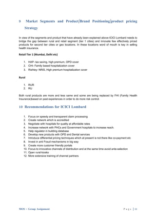 9       Market Segments and Product/Brand Positioning/product pricing
    Strategy

In view of the segments and product that have already been explained above ICICI Lombard needs to
bridge the gap between rural and retail segment (tier 1 cities) and innovate few effectively priced
products for second tier cities or geo locations. In these locations word of mouth is key in selling
health insurance.

Retail Tier 1 (Mumbai, Delhi etc)

    1. HAP- tax saving, high premium, OPD cover
    2. CHI- Family based hospitalization cover
    3. Rishtey- NRIS, High premium hospitalization cover

Rural

    1. RUR
    2. RU

Both rural products are more and less same and some are being replaced by FHI (Family Health
Insurance)based on past experiences in order to do more risk control.


10 Recommendations for ICICI Lombard

    1. Focus on speedy and transparent claim processing
    2. Create network which is accredited
    3. Negotiate with hospitals for quality at affordable rates
    4. Increase network with PHCs and Government hospitals to increase reach.
    5. Help regulator in building database
    6. Develop new products with OPD and Dental services
    7. Introduce differential pricing techniques which at present is not there like co-payment etc
    8. Invest in anti Fraud mechanisms in big way
    9. Create more customer friendly portals
    10. Focus to innovative channels of distribution and at the same time avoid ante-selection
    11. Open rural kiosks
    12. More extensive training of channel partners




MOS – Group Assignment                                                                     P a g e | 11
 