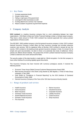 2.1 Key Points
    1.   Increase awareness levels
    2.   Greater market share
    3.   Falling in right eyes of the government
    4.   Leverage for other businesses as well
    5.   Funding dilemma for common man resolved
    6.   Reach to bottom of pyramid at government expense



3   Company Analysis

ICICI Lombard is a leading insurance company that is a joint undertaking between two major
organizations - ICICI Bank Limited and Fairfax Financial Holdings Limited, a Canada based company.
They have a share amount of 74:26. ICICI Lombard has received approvals from various pioneer
organizations of finance world.

This ISO 9001: 2000 certified company is the first general insurance company in India. ICICI Lombard
General Insurance Company Limited offers the best insurance coverage and provides extensive
customer care services. With its registered office at Mumbai, ICICI Lombard is spread all over the
country. ICICI Lombard is the leading private general insurance company in India. It is known for its
simple and quick documentation. Its claim to fame is its extremely fast mode of settlement. Online
policies are offered almost instantly. The product line of ICICI Lombard General Insurance Company
Limited is extensive and covers almost all the fields.

The security system of the data transfer is made tight by 128-bit encryption. It is the first company to
have online interface for providing digitally signed documents.

This Insurance Company has been honored with numerous prestigious awards. It received the
following awards:

    •    Economic Times Avaya Global Connect Customer Responsiveness Award 2006
    •    Best Housing Insurance in the Smart Living Awards by 360 degrees, a Times of India Group
         subsidiary, in Nov 2006
    •    Gold Shield for "Excellence in Financial Reporting" by the ICAI (Institute of Chartered
         Accountants of India), 2006
    •    General Insurance Company of the Year at the 10th Asia Insurance Industry Awards

3.1 Range of products and services

    •    Health Insurance                                   •   Marine Insurance
    •    Home Insurance                                     •   Industrial Insurance
    •    Motor Insurance                                    •   Corporate Insurance
    •    Overseas Travel insurance                          •   Liability Insurance
    •    Student Medical Insurance                          •   Credit Insurance
    •    Domestic Travel Insurance                          •   Shop Insurance
    •    Fire Insurance




MOS – Group Assignment                                                                       Page |5
 