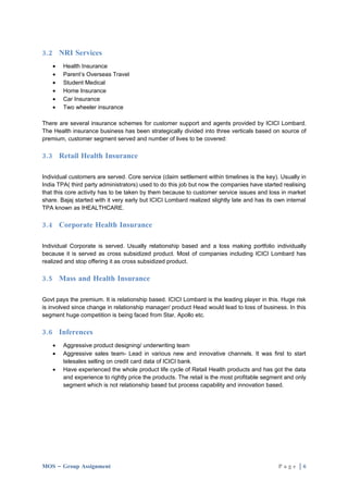 3.2 NRI Services
    •   Health Insurance
    •   Parent’s Overseas Travel
    •   Student Medical
    •   Home Insurance
    •   Car Insurance
    •   Two wheeler insurance

There are several insurance schemes for customer support and agents provided by ICICI Lombard.
The Health insurance business has been strategically divided into three verticals based on source of
premium, customer segment served and number of lives to be covered:

3.3 Retail Health Insurance

Individual customers are served. Core service (claim settlement within timelines is the key). Usually in
India TPA( third party administrators) used to do this job but now the companies have started realising
that this core activity has to be taken by them because to customer service issues and loss in market
share. Bajaj started with it very early but ICICI Lombard realized slightly late and has its own internal
TPA known as IHEALTHCARE.

3.4 Corporate Health Insurance

Individual Corporate is served. Usually relationship based and a loss making portfolio individually
because it is served as cross subsidized product. Most of companies including ICICI Lombard has
realized and stop offering it as cross subsidized product.

3.5 Mass and Health Insurance

Govt pays the premium. It is relationship based. ICICI Lombard is the leading player in this. Huge risk
is involved since change in relationship manager/ product Head would lead to loss of business. In this
segment huge competition is being faced from Star, Apollo etc.

3.6 Inferences
    •   Aggressive product designing/ underwriting team
    •   Aggressive sales team- Lead in various new and innovative channels. It was first to start
        telesales selling on credit card data of ICICI bank.
    •   Have experienced the whole product life cycle of Retail Health products and has got the data
        and experience to rightly price the products. The retail is the most profitable segment and only
        segment which is not relationship based but process capability and innovation based.




MOS – Group Assignment                                                                        Page |6
 