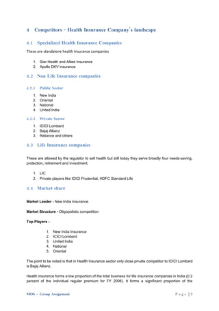 4   Competitors - Health Insurance Company’s landscape

4.1 Specialized Health Insurance Companies
These are standalone health Insurance companies

    1. Star Health and Allied Insurance
    2. Apollo DKV insurance

4.2 Non Life Insurance companies

4.2.1    Public Sector
    1.   New India
    2.   Oriental
    3.   National
    4.   United India

4.2.2    Private Sector
    1. ICICI Lombard
    2. Bajaj Allianz
    3. Reliance and others

4.3 Life Insurance companies

These are allowed by the regulator to sell health but still today they serve broadly four needs-saving,
protection, retirement and investment.

    1. LIC
    2. Private players like ICICI Prudential, HDFC Standard Life

4.4 Market share

Market Leader - New India Insurance

Market Structure - Oligopolistic competition

Top Players -

             1.   New India Insurance
             2.   ICICI Lombard
             3.   United India
             4.   National
             5.   Oriental

The point to be noted is that in Health Insurance sector only close private competitor to ICICI Lombard
is Bajaj Allianz.

Health insurance forms a low proportion of the total business for life insurance companies in India (0.2
percent of the individual regular premium for FY 2008). It forms a significant proportion of the


MOS – Group Assignment                                                                       Page |7
 