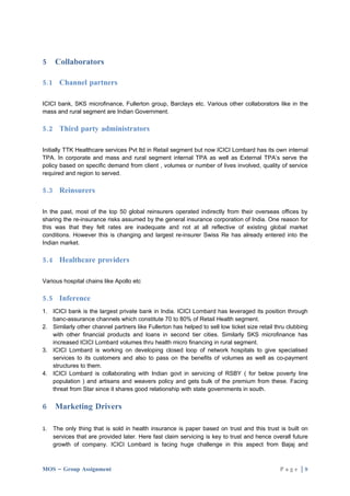 5    Collaborators

5.1 Channel partners

ICICI bank, SKS microfinance, Fullerton group, Barclays etc. Various other collaborators like in the
mass and rural segment are Indian Government.

5.2 Third party administrators

Initially TTK Healthcare services Pvt ltd in Retail segment but now ICICI Lombard has its own internal
TPA. In corporate and mass and rural segment internal TPA as well as External TPA’s serve the
policy based on specific demand from client , volumes or number of lives involved, quality of service
required and region to served.

5.3 Reinsurers

In the past, most of the top 50 global reinsurers operated indirectly from their overseas offices by
sharing the re-insurance risks assumed by the general insurance corporation of India. One reason for
this was that they felt rates are inadequate and not at all reflective of existing global market
conditions. However this is changing and largest re-insurer Swiss Re has already entered into the
Indian market.

5.4 Healthcare providers

Various hospital chains like Apollo etc

5.5 Inference
1. ICICI bank is the largest private bank in India. ICICI Lombard has leveraged its position through
   banc-assurance channels which constitute 70 to 80% of Retail Health segment.
2. Similarly other channel partners like Fullerton has helped to sell low ticket size retail thru clubbing
   with other financial products and loans in second tier cities. Similarly SKS microfinance has
   increased ICICI Lombard volumes thru health micro financing in rural segment.
3. ICICI Lombard is working on developing closed loop of network hospitals to give specialised
   services to its customers and also to pass on the benefits of volumes as well as co-payment
   structures to them.
4. ICICI Lombard is collaborating with Indian govt in servicing of RSBY ( for below poverty line
   population ) and artisans and weavers policy and gets bulk of the premium from these. Facing
   threat from Star since it shares good relationship with state governments in south.


6    Marketing Drivers

1.   The only thing that is sold in health insurance is paper based on trust and this trust is built on
     services that are provided later. Here fast claim servicing is key to trust and hence overall future
     growth of company. ICICI Lombard is facing huge challenge in this aspect from Bajaj and



MOS – Group Assignment                                                                        Page |9
 