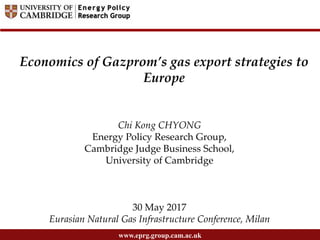 www.eprg.group.cam.ac.uk
Chi Kong CHYONG
Energy Policy Research Group,
Cambridge Judge Business School,
University of Cambridge
30 May 2017
Eurasian Natural Gas Infrastructure Conference, Milan
Economics of Gazprom’s gas export strategies to
Europe
 