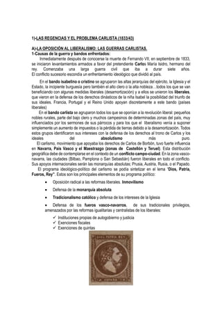 1)-LAS REGENCIAS Y EL PROBLEMA CARLISTA (1833/43)
A)-LA OPOSICIÓN AL LIBERALISMO: LAS GUERRAS CARLISTAS.
1-Causas de la guerra y bandos enfrentados:
Inmediatamente después de conocerse la muerte de Fernando VII, en septiembre de 1833,
se iniciaron levantamientos armados a favor del pretendiente Carlos María Isidro, hermano del
rey. Comenzaba una larga guerra civil que iba a durar siete años.
El conflicto sucesorio escondía un enfrentamiento ideológico que dividió al país.
En el bando isabelino o cristino se agruparon las altas jerarquías del ejército, la Iglesia y el
Estado, la incipiente burguesía pero también el alto clero o la alta nobleza…todos los que se van
beneficiando con algunas medidas liberales (desamortización) y a ellos se unieron los liberales,
que vieron en la defensa de los derechos dinásticos de la niña Isabel la posibilidad del triunfo de
sus ideales. Francia, Portugal y el Reino Unido apoyan discretamente a este bando (países
liberales)
En el bando carlista se agruparon todos los que se oponían a la revolución liberal: pequeños
nobles rurales, parte del bajo clero y muchos campesinos de determinadas zonas del país, muy
influenciados por los sermones de sus párrocos y para los que el liberalismo venía a suponer
simplemente un aumento de impuestos o la pérdida de tierras debido a la desamortización. Todos
estos grupos identificaron sus intereses con la defensa de los derechos al trono de Carlos y los
ideales del absolutismo más puro.
El carlismo, movimiento que apoyaba los derechos de Carlos de Borbón, tuvo fuerte influencia
en Navarra, País Vasco y el Maestrazgo (zonas de Castellón y Teruel). Esta distribución
geográfica debe de contemplarse en el contexto de un conflicto campo-ciudad. En la zona vasco-
navarra, las ciudades (Bilbao, Pamplona o San Sebastián) fueron liberales en todo el conflicto.
Sus apoyos internacionales serán las monarquías absolutas; Prusia, Austria, Rusia, o el Papado.
El programa ideológico-político del carlismo se podía sintetizar en el lema “Dios, Patria,
Fueros, Rey”. Estos son los principales elementos de su programa político:
 Oposición radical a las reformas liberales. Inmovilismo
 Defensa de la monarquía absoluta
 Tradicionalismo católico y defensa de los intereses de la Iglesia
 Defensa de los fueros vasco-navarros, de sus tradicionales privilegios,
amenazados por las reformas igualitarias y centralistas de los liberales:
 Instituciones propias de autogobierno y justicia
 Exenciones fiscales
 Exenciones de quintas
 