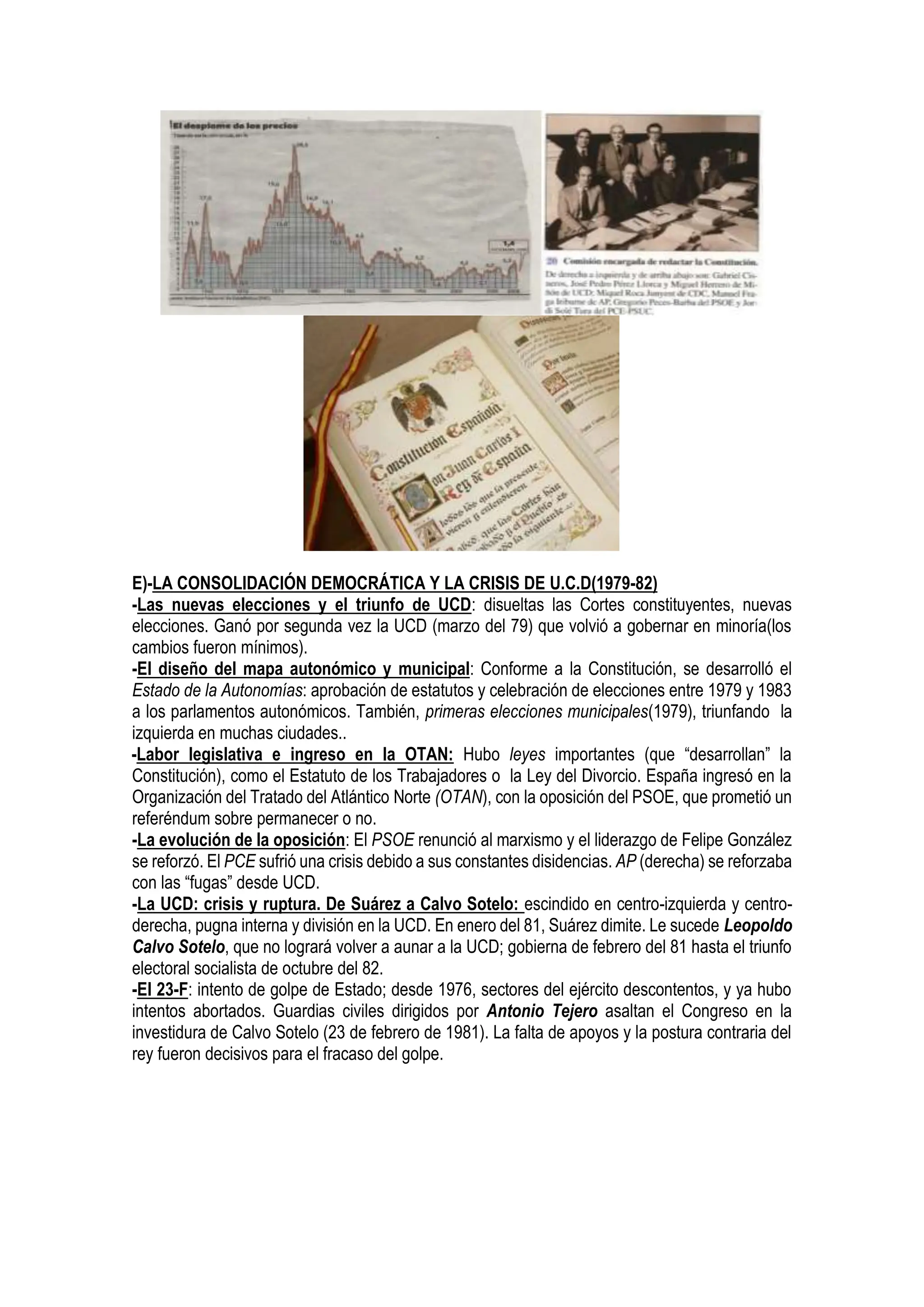 E)-LA CONSOLIDACIÓN DEMOCRÁTICA Y LA CRISIS DE U.C.D(1979-82)
-Las nuevas elecciones y el triunfo de UCD: disueltas las Cortes constituyentes, nuevas
elecciones. Ganó por segunda vez la UCD (marzo del 79) que volvió a gobernar en minoría(los
cambios fueron mínimos).
-El diseño del mapa autonómico y municipal: Conforme a la Constitución, se desarrolló el
Estado de la Autonomías: aprobación de estatutos y celebración de elecciones entre 1979 y 1983
a los parlamentos autonómicos. También, primeras elecciones municipales(1979), triunfando la
izquierda en muchas ciudades..
-Labor legislativa e ingreso en la OTAN: Hubo leyes importantes (que “desarrollan” la
Constitución), como el Estatuto de los Trabajadores o la Ley del Divorcio. España ingresó en la
Organización del Tratado del Atlántico Norte (OTAN), con la oposición del PSOE, que prometió un
referéndum sobre permanecer o no.
-La evolución de la oposición: El PSOE renunció al marxismo y el liderazgo de Felipe González
se reforzó. El PCE sufrió una crisis debido a sus constantes disidencias. AP (derecha) se reforzaba
con las “fugas” desde UCD.
-La UCD: crisis y ruptura. De Suárez a Calvo Sotelo: escindido en centro-izquierda y centro-
derecha, pugna interna y división en la UCD. En enero del 81, Suárez dimite. Le sucede Leopoldo
Calvo Sotelo, que no logrará volver a aunar a la UCD; gobierna de febrero del 81 hasta el triunfo
electoral socialista de octubre del 82.
-El 23-F: intento de golpe de Estado; desde 1976, sectores del ejército descontentos, y ya hubo
intentos abortados. Guardias civiles dirigidos por Antonio Tejero asaltan el Congreso en la
investidura de Calvo Sotelo (23 de febrero de 1981). La falta de apoyos y la postura contraria del
rey fueron decisivos para el fracaso del golpe.
 