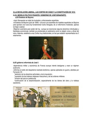 2)-LA REVOLUCIÓN LIBERAL, LAS CORTES DE CÁDIZ Y LA CONSTITUCIÓN DE 1812:
A)-EL MODELO POLÍTICO FRANCÉS: GOBIERNO DE JOSÉ BONAPARTE:
a)-El Estatuto de Bayona:
-José I Bonaparte se rodeó de ilustrados y afrancesados españoles.
-el Estatuto de Bayona (julio de 1808)-- convocó una asamblea de notables españoles en Bayona
para aprobar una nueva ley fundamental--Carta Otorgada, de un reformismo moderado, apenas
se llegó a aplicar.
-Régimen autoritario gran poder del rey, aunque se reconocían algunos derechos individuales y
libertades económicas; también se proclamaba el catolicismo como la religión única y oficial del
reino. Además, establecía unas Cortes muy tradicionales, en las que estaban representados los 3
estamentos.
b)-El gobierno reformista de José I:
-dependencia militar y económica de Francia aunque intentó desligarse y crear un régimen
autónomo.
-reformas al estilo del despotismo ilustrado borbónico, apenas aplicadas en guerra, abolidas por
Fernando VII:
*abolición de los derechos señoriales y de la inquisición,
*supresión de las órdenes religiosas masculinas y de las ordenes militares
*división del país en prefecturas
*continuación de la desamortización, especialmente de los bienes del clero y la nobleza
opositores.
 