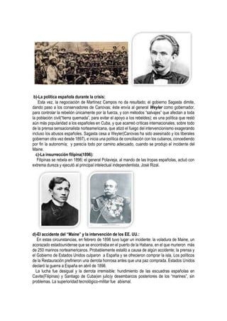 b)-La política española durante la crisis:
Esta vez, la negociación de Martínez Campos no da resultado; el gobierno Sagasta dimite,
dando paso a los conservadores de Canovas; éste envía al general Weyler como gobernador,
para controlar la rebelión únicamente por la fuerza, y con métodos “salvajes” que afectan a toda
la población civil(“tierra quemada”, para evitar el apoyo a los rebeldes); es una política que restó
aún más popularidad a los españoles en Cuba, y que acarreó críticas internacionales, sobre todo
de la prensa sensacionalista norteamericana, que atizó el fuego del intervencionismo exagerando
incluso los abusos españoles. Sagasta cesa a Weyler(Canovas ha sido asesinado y los liberales
gobiernan otra vez desde 1897), e inicia una política de conciliación con los cubanos, concediendo
por fin la autonomía; y parecía todo por camino adecuado, cuando se produjo el incidente del
Maine.
c)-La insurrección filipina(1896):
Filipinas se rebela en 1896; el general Polavieja, al mando de las tropas españolas, actuó con
extrema dureza y ejecutó al principal intelectual independentista, José Rizal.
d)-El accidente del “Maine” y la intervención de los EE. UU.:
En estas circunstancias, en febrero de 1898 tuvo lugar un incidente: la voladura de Maine, un
acorazado estadounidense que se encontraba en el puerto de la Habana, en el que murieron más
de 250 marinos norteamericanos. Probablemente estalló a causa de algún accidente; la prensa y
el Gobierno de Estados Unidos culparon a España y se ofrecieron comprar la isla, Los políticos
de la Restauración prefirieron una derrota honrosa antes que una paz comprada. Estados Unidos
declaró la guerra a España en abril de 1898.
La lucha fue desigual y la derrota irremisible: hundimiento de las escuadras españolas en
Cavite(Filipinas) y Santiago de Cuba(en julio)y desembarcos posteriores de los “marines”, sin
problemas. La superioridad tecnológico-militar fue abismal.
 