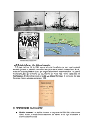 e)-El Tratado de París y el fin del imperio español:
El Tratado de París (XII de 1898) supone la liquidación definitiva del viejo imperio colonial
español, ajustando su presencia internacional a su papel real de potencia de segunda fila. Por él,
Cuba será ocupada por EEUU (hasta que tenga que conceder la independencia en 1902)(salvo
Guantánamo, base que se reserva EE: UU), mientras que Puerto Rico, Filipinas y otras islas del
Pacífico pasan directamente a manos de los EE. UU. Otros archipiélagos de Micronesia (las islas
Carolinas…) serán cedidas a Alemania en 1899.
C)- REPERCUSIONES DEL”DESASTRE”:
 Pérdidas humanas: Las pérdidas humanas en las guerras de 1895-1898 costaron unas
120000 muertes, la mitad soldados españoles. La mayoría de las bajas se debieron a
enfermedades infecciosas.
 