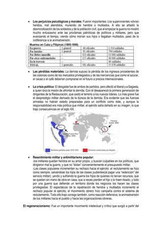  Los perjuicios psicológicos y morales: Fueron importantes: Los supervivientes volvían
heridos, mal atendidos, muriendo de hambre o mutilados. A ello se añadió la
desmoralización de los soldados y de la población civil, que al empezar la guerra no mostró
mucho entusiasmo ante las proclamas patrióticas de políticos y militares, pero que
avanzando el tiempo, viendo cómo morían sus hijos o llegaban mutilados, pasó de la
indiferencia a la animadversión.
 Las pérdidas materiales: La derrota supuso la pérdida de los ingresos procedentes de
las colonias como de los mercados privilegiados y de las mercancías que como el azúcar,
el cacao o el café deberían comprarse en el futuro a precios internacionales.
 La crisis política: El desgaste fue de ambos de partidos, pero afectó al liberal y a Sagasta,
a quien toco la misión de afrontar la derrota. Con él desapareció la primera generación de
dirigentes de la Restauración, que cedió el terreno a los nuevos líderes. Lo más grave fue
el desprestigio militar derivado de la dureza de la derrota. Era evidente que las fuerzas
armadas no habían estado preparadas para un conflicto como éste, y aunque la
responsabilidad era más política que militar, el ejército salía dañado en su imagen, lo que
trajo consecuencias en el siglo XX.
 Resentimiento militar y antimilitarismo popular:
-los militares quedan heridos en su amor propio, y buscan culpables en los políticos, que
dirigieron mal la guerra, y que no “dotan” convenientemente el presupuesto militar.
-Las clases populares incrementan su rechazo hacia el ejército: el reclutamiento se hizo
como siempre, salvándose los hijos de las clases pudientes(al pagar una “redención” del
servicio militar), yendo y sufriendo la guerra los hijos de quienes no tenían recursos, que
se quedan sin mano de obra en casa, que a veces pierden el hijo o lo traen lisiado, y todo
por una guerra que defiende un territorio donde los negocios los hacen las clases
privilegiadas. El espectáculo de la repatriación de heridos y mutilados incrementó el
rechazo popular al ejército; el movimiento obrero hizo campaña contra el sistema de
reclutamiento. Todo ello trajo consigo también, como reacción defensiva, la animadversión
de los militares hacia el pueblo y hacia las organizaciones obreras.
El regeneracionismo: Fue un importante movimiento intelectual y crítico que surgió a partir del
 