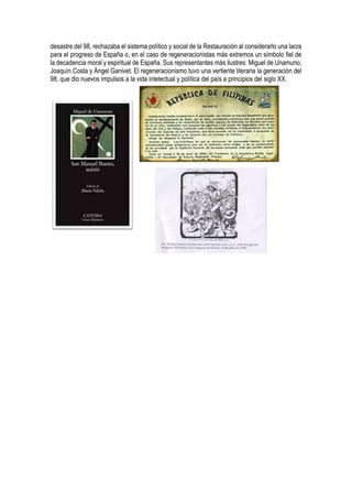 desastre del 98, rechazaba el sistema político y social de la Restauración al considerarlo una lacra
para el progreso de España o, en el caso de regeneracionistas más extremos un símbolo fiel de
la decadencia moral y espiritual de España. Sus representantes más ilustres: Miguel de Unamuno,
Joaquín Costa y Ángel Ganivet. El regeneracionismo tuvo una vertiente literaria la generación del
98, que dio nuevos impulsos a la vida intelectual y política del país a principios del siglo XX.
 