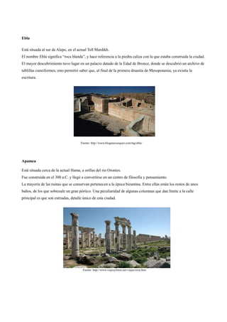 Ebla

Está situada al sur de Alepo, en el actual Tell Mardikh.
El nombre Ebla significa “roca blanda”, y hace referencia a la piedra caliza con la que estaba construida la ciudad.
El mayor descubrimiento tuvo lugar en un palacio datado de la Edad de Bronce, donde se descubrió un archivo de
tablillas cuneiformes; esto permitió saber que, al final de la primera dinastía de Mesopotamia, ya existía la
escritura.




                                      Fuente: http://www.bloganavazquez.com/tag/ebla/




Apamea

Está situada cerca de la actual Hama, a orillas del río Orontes.
Fue construida en el 300 a.C. y llegó a convertirse en un centro de filosofía y pensamiento.
La mayoría de las ruinas que se conservan pertenecen a la época bizantina. Entre ellas están los restos de unos
baños, de los que sobresale un gran pórtico. Una peculiaridad de algunas columnas que dan límite a la calle
principal es que son estriadas, detalle único de esta ciudad.




                                       Fuente: http://www.viajesyfotos.net/viajes/siria.htm
 