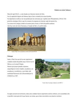 Palmira (en árabe Tadmor)

Data del siglo III d.C., y está situada en el desierto interior de Siria.
Fue la capital del Imperio de Palmira, bajo el breve reinado de la reina Zenobia.
Su importancia residía en ser una parada para las caravanas que viajaban entre Mesopotamia y Persia. Esta
posición estratégica llevó a que los romanos la ocuparan en el primer siglo de nuestra Era.
Las ruinas de la antigua ciudad se levantan junto al oasis, al lado del pueblo moderno.
Aún hay restos de torres funerarias, el templo de Bel y el castillo árabe.




        Fuente: http://www.esacademic.com/dic.nsf/eswiki/895528



Palenque

Junto a Tikal, fue una de las más importantes
ciudades-estado del pueblo maya. Está al sur de
México, en el actual Chiapas.
Destaca por poseer grandes conjuntos
arqueológicos (varios templos, un palacio y un
acueducto) y escultóricos, y por haber sido
nombrada Patrimonio de la Humanidad por la
UNESCO en 1987.



                                                                     Fuente: http://isaxalapa.wordpress.com/2009/11/




En algún momento de la historia, todas estas ciudades fueron importantes núcleos urbanos; en la actualidad, sólo
es posible visitar parte de lo que fueron, sus ruinas, que se han convertido en un atractivo turístico.
 