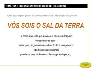 TEMÁTICA E ENQUADRAMENTO RELIGIOSOS DO SERMÃO Passo do Evangelho glosado no Sermão: uma frase de Cristo dirigida aos Apóstolos Tal como o sal evita que a carne e o peixe se estraguem, conservando-os sãos  assim  pela pregação da verdadeira doutrina  os apóstolos (e padres seus sucessores)  guardam a terra (os homens)  da corrupção do pecado  