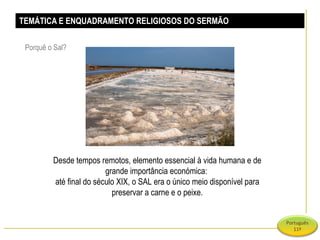 TEMÁTICA E ENQUADRAMENTO RELIGIOSOS DO SERMÃO Porquê o Sal?  Desde tempos remotos, elemento essencial à vida humana e de grande importância económica:  até final do século XIX, o SAL era o único meio disponível para preservar a carne e o peixe. 