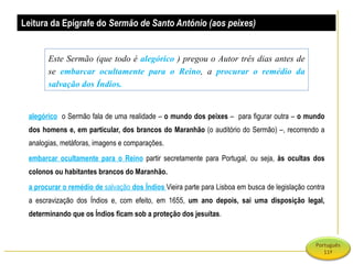alegórico   o Sermão fala de uma realidade –  o mundo dos peixes  –  para figurar outra –  o mundo dos homens e, em particular, dos brancos do Maranhão  (o auditório do Sermão) –, recorrendo a analogias, metáforas, imagens e comparações. embarcar ocultamente para o Reino   partir secretamente para Portugal, ou seja,  às ocultas dos colonos ou habitantes brancos do Maranhão. a procurar o remédio de  salvação  dos Índios  Vieira parte para Lisboa em busca de legislação contra a escravização dos Índios e, com efeito, em 1655,  um ano depois, sai uma disposição legal, determinando que os Índios ficam sob a proteção dos jesuítas .  Leitura da Epígrafe do  Sermão de Santo António (aos peixes)   Este Sermão (que todo é  alegórico   ) pregou o Autor três dias antes de se  embarcar ocultamente para o Reino , a  procurar o remédio da salvação dos Índios. 