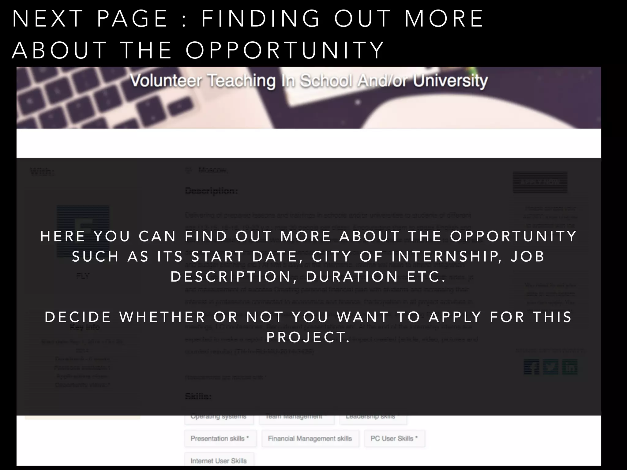 NEXT PAGE : FINDING OUT MORE 
ABOUT THE OPPORTUNITY 
HERE YOU CAN FIND OUT MORE ABOUT THE OPPORTUNITY 
SUCH AS ITS START DATE, CITY OF INTERNSHIP, J O B 
DESCRIPTION, DURATION ETC. 
! 
DECIDE WHETHER OR NOT YOU WANT TO APPLY FOR THIS 
PROJECT. 
 