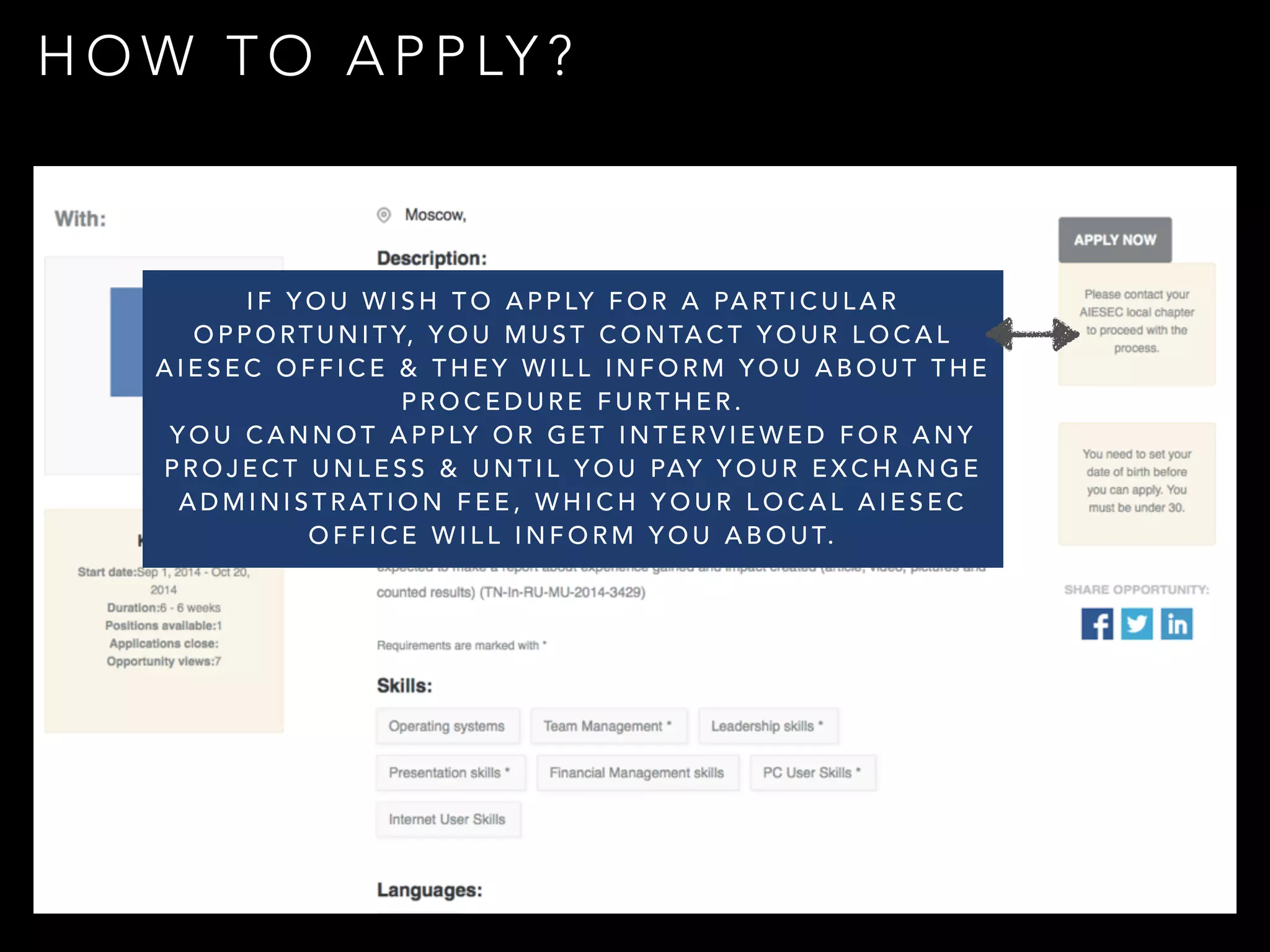 HOW TO APPLY? 
IF YOU WISH TO APPLY FOR A PARTICULAR 
OPPORTUNITY, YOU MUST CONTACT YOUR LOCAL 
AIESEC OFFICE & THEY WILL INFORM YOU ABOUT THE 
PROCEDURE FURTHER. 
YOU CANNOT APPLY OR GET INTERVIEWED FOR ANY 
PROJECT UNLESS & UNTIL YOU PAY YOUR EXCHANGE 
ADMINISTRATION FEE, WHICH YOUR LOCAL AIESEC 
OFFICE WILL INFORM YOU ABOUT. 
