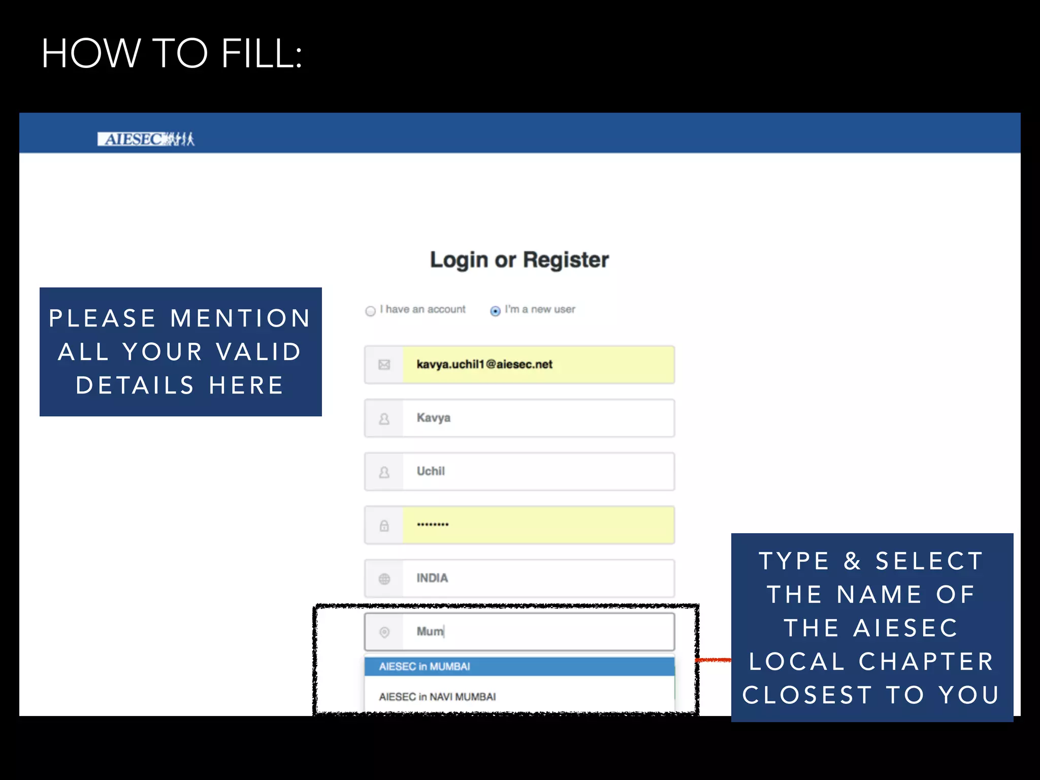 PLEASE MENTION 
ALL YOUR VALID 
DETAILS HERE 
TYPE & SELECT 
THE NAME OF 
THE AIESEC 
LOCAL CHAPTER 
CLOSEST TO YOU 
HOW TO FILL: 
 