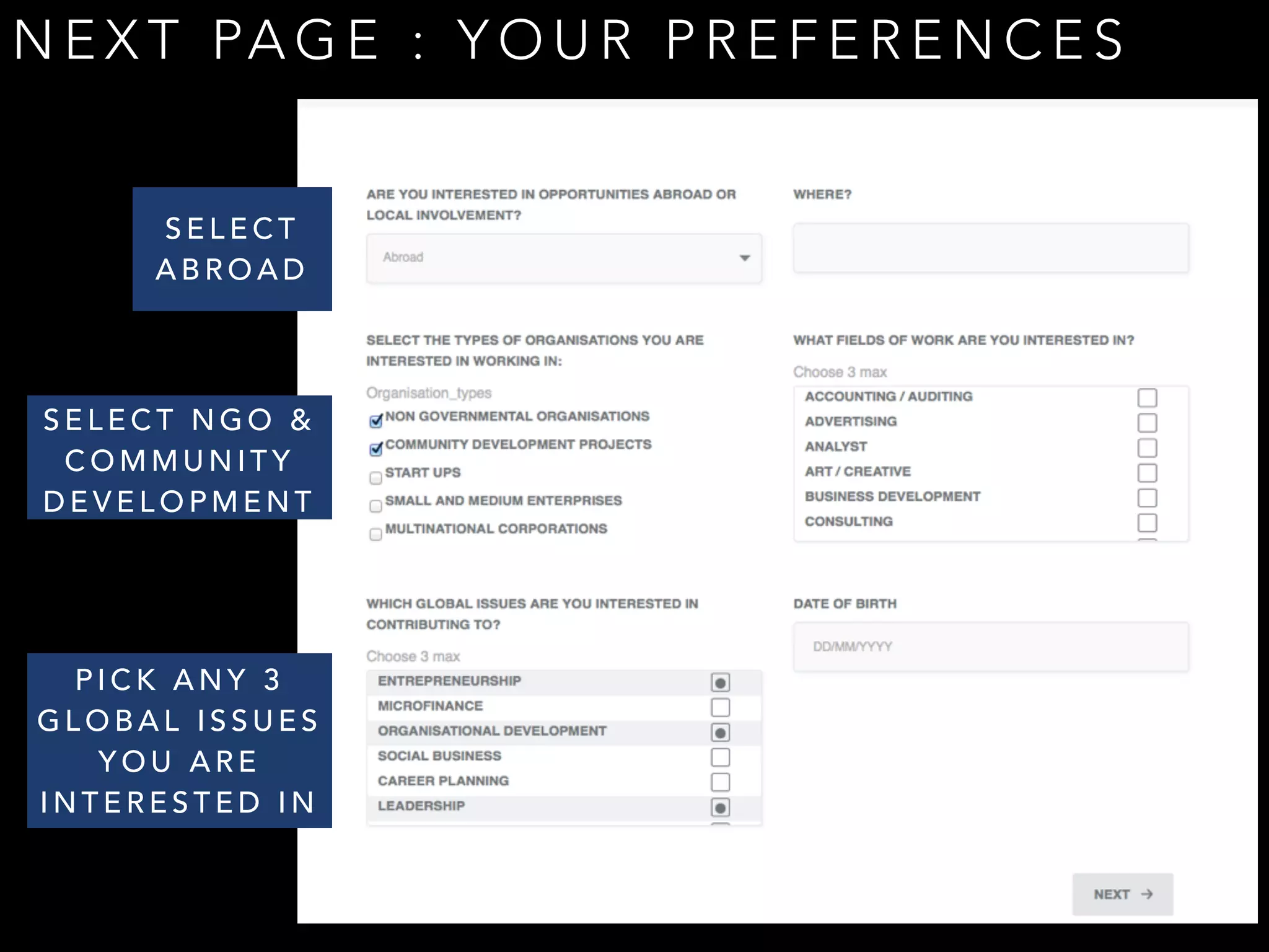 NEXT PAGE : YOUR PREFERENCES 
SELECT 
ABROAD 
SELECT NGO & 
COMMUNITY 
DEVELOPMENT 
PICK ANY 3 
GLOBAL ISSUES 
YOU ARE 
INTERESTED IN 
 