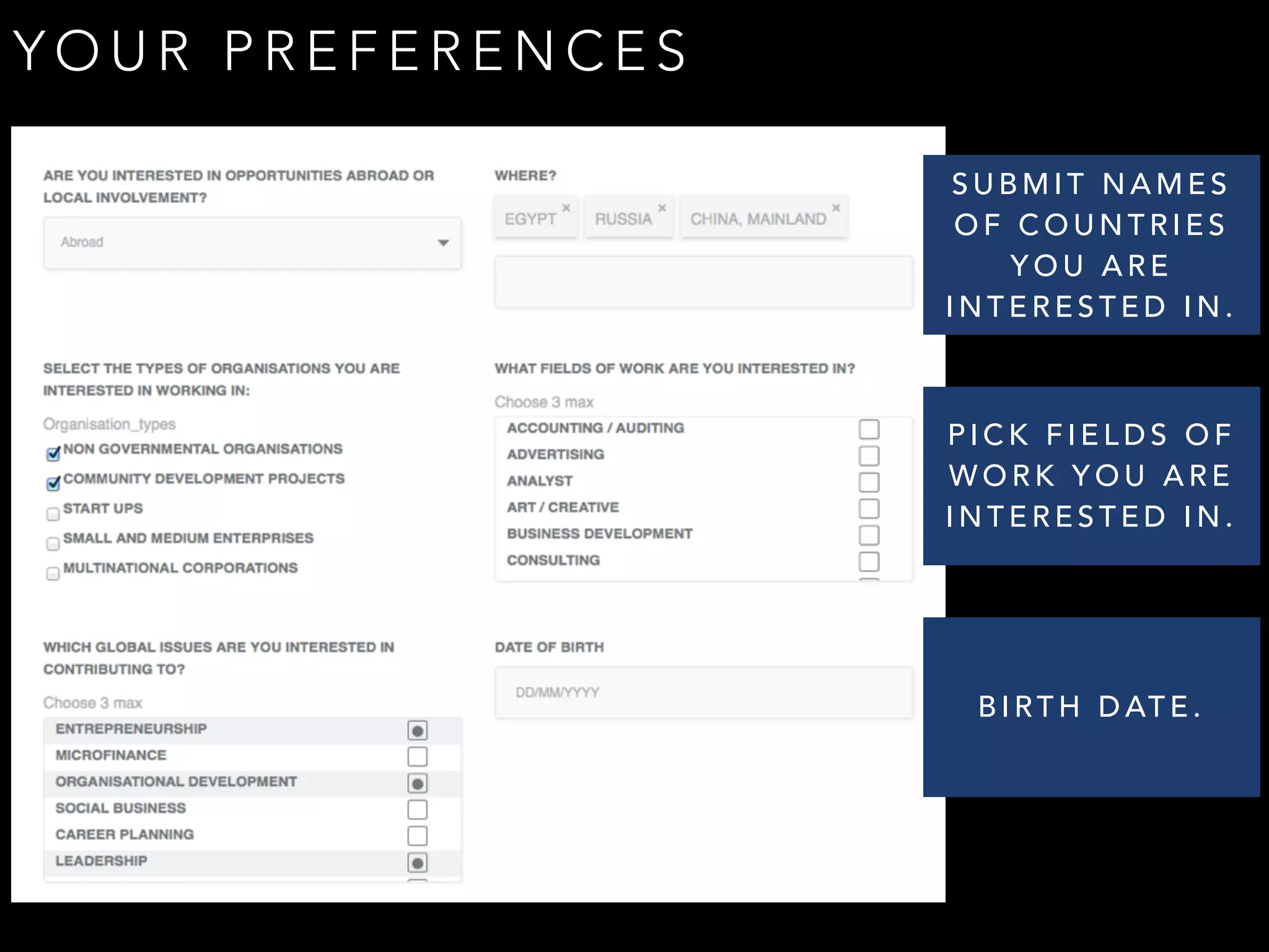 YOUR PREFERENCES 
SUBMIT NAMES 
OF COUNTRIES 
YOU ARE 
INTERESTED IN. 
PICK FIELDS OF 
WORK YOU ARE 
INTERESTED IN. 
BIRTH DATE. 
 