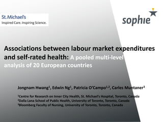 Associations between labour market expenditures 
and self-rated health: A pooled multi-level 
analysis of 20 European countries 
Jongnam Hwang1, Edwin Ng1, Patricia O’Campo1,2, Carles Muntaner3 
1Centre for Research on Inner City Health, St. Michael’s Hospital, Toronto, Canada 
2Dalla Lana School of Public Health, University of Toronto, Toronto, Canada 
3Bloomberg Faculty of Nursing, University of Toronto, Toronto, Canada 
 