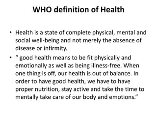 WHO definition of Health
• Health is a state of complete physical, mental and
social well-being and not merely the absence of
disease or infirmity.
• “ good health means to be fit physically and
emotionally as well as being illness-free. When
one thing is off, our health is out of balance. In
order to have good health, we have to have
proper nutrition, stay active and take the time to
mentally take care of our body and emotions.”
 