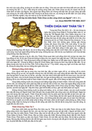 lớn nhỏ của cuộc sống, là lòng tin và niềm xác tín rằng: “Cha anh em trên trời thừa biết anh em cần tất
cả những thứ đó” ( c. 32 ). Nếu lòng tin tưởng vững chắc vào Thiên Chúa và xác tín mạnh mẽ về sự
nhân lành vô biên của Người, làm người bạn đồng hành với những mối bận tâm về cuộc sống vật chất
của chúng ta, thì chắc chắn tâm hồn chúng ta sẽ được bình an, và chúng ta sẽ đối diện với cuộc sống
( có khi rất khắc nghiệt ) này với một sự tự do nội tâm đích thực.
“Trước hết hãy tìm kiếm Nước Thiên Chúa và đức công chính của Người” ( Mt 5, 33 ).
Lm. Giuse NGUYỄN THỂ HIỆN, DCCT
THIÊN CHÚA HAY THẦN TÀI ?
Trong bài Phúc Âm Mt 6, 24 – 34 mà chúng ta
nghe đọc trong Chúa Nhật 8 Thường Niên năm A, và
trong dịp Tết Nguyên Đán, Đức Giêsu dùng ba ví dụ
rất nên thơ gợi cảm để chỉ cho chúng ta thấy một sự
lo lắng thái quá về đời sống vật chất là vô lý nếu như
chúng ta còn tin có Thiên Chúa là Cha chúng ta. Ví dụ
thứ nhất: chim trời không gieo, không gặt nhưng
chúng vẫn được Cha trên Trời nuôi sống. Ví dụ thứ
hai: cuộc đời của mỗi người chúng ta có một quảng
thời gian nhất định sống ở trần gian này, – điều đó
chúng ta không thay đổi được, dù có lo lắng cũng chẳng kéo dài đời mình thêm một vài gang tấc ! Và
cuối cùng: hoa huệ ngoài đồng không làm lụng, không kéo sợi, thế mà dù vua Salômon vinh hoa tột bậc
cũng không mặc đẹp bằng nó.
Kết luận của ba ví dụ là: nếu như Thiên Chúa quan tâm nuôi sống chim trời và ban áo mặc cho
hoa đồng cỏ nội, thì lẽ nào Chúa lại không lo lắng cho con người hơn gấp bội sao ? Kết thúc bài giảng,
Chúa Giêsu tuyên bố: "Vậy đừng quá lo lắng về ngày mai. Ngày mai cứ để ngày mai lo. Ngày nào có cái
khổ của ngày đó". Chúng ta đồng ý rằng lời Chúa Giêsu dạy chúng ta hôm nay thật là hấp dẫn. Có gì
đáng mong ước hơn là có Cha Trên Trời lo lắng cho ta ? Tuy nhiên, càng suy nghĩ và đi sâu vào thực
tế, chúng ta càng thấy mọi sự chẳng đơn giản chút nào.
Những lo lắng chính đáng
Con người thời đại ta cũng như mọi thời đại, đều có trăm ngàn nỗi lo, và những nỗi lo chính
đáng. Đừng nói gì xa xôi, chỉ nguyên những nhu cầu tối thiểu của cuộc sống đã làm điên đầu nhiều bậc
cha mẹ gia đình: lo sao cho có cái ăn, cái mặc, cho căn nhà ở khỏi giột nát khi tới mùa mưa, cho con cái
được học hành, cho có thuốc thang khi bệnh tật, cho giá cả đừng tăng vọt, mùa màng không thất thoát...
Những nỗi lo như thế phát xuất từ trách nhiệm của mỗi người, đều chính đáng và đẹp lòng Chúa.
Chúa Giêsu không muốn cho chúng ta lười biếng hoặc sống vô trách nhiệm. Chim trời cũng phải vất
vả tìm mồi. Có những thứ chim phải bay thật xa mới tới chỗ có thức ăn. Hoa huệ ngoài đồng cũng có khi
phải đâm rễ len lỏi giữa sỏi đá để tìm chất nuôi sống. Đàng khác chính Chúa cũng nói rằng: "Ngày nào có
cái khó, cái khổ của ngày đó". Vậy khó nhọc, gian khổ là điều có thực, gắn vào thân phận con người.
Không những Chúa không muốn ta sống lười biếng, vô lo, vô trách nhiệm, mà còn muốn ta phải
làm việc để cùng với Người hoàn hiện thế giới này và góp phần vào công cuộc cứu độ thế giới. Ngay lúc
vừa mới dựng nên loài người, Thiên Chúa đã ra lệnh cho họ phải canh tác trái đất và làm chủ vạn vật.
Trong dụ ngôn về những nén bạc ( x. Mt 25, 15 – 25 ), Chúa Giêsu đã hỏi mỗi người đã dùng tài năng
Chúa ban mà làm lợi cho Người được bao nhiêu, chứ không phải đã chôn giấu nó an toàn như thế nào.
Thế thì ta có quyền và có bổn phận phải lo lắng, tính toán, phải có kế hoạch, phải phòng xa. Điều Chúa
không chấp nhận là chúng ta lo lắng về đời sống vật chất như thể đó đã là cùng đích của đời sống, là
tuyệt đối cho đời mình.
Thiên Chúa hay Thần Tài ?
Câu then chốt nhất của bài Phúc Âm hôm nay là: "Tiên vàn hãy lo tìm kiếm Nước Chúa và đời
sống công chính như Nguời đòi hỏi, còn các thứ kia ( nghĩa là của cải vật chất ), Người sẽ thêm cho."
Tiên vàn hãy tìm kiếm Nước Thiên Chúa: đây mới là vấn đề ưu tiên. Nỗi lo số một của người môn đệ
Chúa Giêsu là Nước Thiên Chúa. Mọi sự khác cũng cần thiết. Nhưng không được đặt lên trên Nước
Thiên Chúa. Phải dành ưu tiên cho Nước Thiên Chúa, rồi mới đến các thứ khác. Đó là trật tự phải tôn
trọng. Nhưng đây không phải là vấn đề thời gian sau trước nhưng là vấn đề giá trị mà khi cần phải chọn
lựa, ta phải biết đâu là thiết yếu đâu là thứ yếu.
12
 