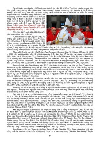 Từ cõi thâm tâm đó của Hội Thánh, nay ta thử tìm hiểu 19 vị Hồng Y mới đó có cho ta một tiên
báo gì về chặng đường sắp tới của Hội Thánh chăng ? Người ta thường đặc biệt chú ý tới lễ phong
Hồng Y đầu tiên trong một triều đại Giáo Hoàng. Nhất là đối với một vị đã để lại rất nhiều ấn tượng
mạnh như Đức Phanxicô trong năm qua, dư
luận càng chờ đợi. Thành phần các vị mới gia
nhập Hồng Y đoàn có thể làm rõ nét một tinh
thần, một nội dung tư tưởng và mục vụ, một
phong cách nhất định nào đó trong Dân
Chúa. ( Ảnh chụp: Đức Phanxicô chào đón
Đức Nguyên Giáo Hoàng Bênêđitô XVI tại lễ
tấn phong 19 Hồng Y, 22.2.2014 ).
Tìm hiểu danh sách các vị tân Hồng Y,
giới quan sát có mấy nhận xét:
1. Đây là lần đầu tiên, người Châu Âu
không còn chiếm đa số trong Hồng Y đoàn.
Với 122 vị Hồng Y đang trong độ tuổi thi hành
nhiệm vụ quan trọng là suy cử Giáo Hoàng, thì
61 vị là người Châu Âu, trong số này 29 vị là
người Ý. Vậy người châu Âu hiện nay là 50% của Hồng Y Đoàn. Sự thể này phản ảnh phần nào những
thay đổi trong phân phối dân số Công Giáo giữa các vùng miền thế giới.
Theo số thống kê mới đây của tổ chức Pew Research Center ở Hoa Kỳ thì trong 100 năm từ 1910
– 2010, dân số Công Giáo trên thế giới đã tăng gấp 3 lần, làm thay đổi địa bàn cư trú của người Công
Giáo. Năm 1910, 65% người Công Giáo là người Châu Âu và 24% là người Châu Mỹ Latinh. Đến năm
2010, tỷ lệ người Châu Âu trong Giáo Hội chỉ còn 24%, trong khi Châu Mỹ Latinh là 39%. Như vậy mật độ
người Công Giáo đã chuyển từ Châu Âu sang Châu Mỹ Latinh. Không phải là sự ngẫu nhiên nếu từ kỳ
bầu Giáo Hoàng năm 2005 người ta đã dự đoán sẽ có vị Giáo Hoàng đầu tiên người Châu Mỹ Latinh.
Đến mật hội bầu Giáo Hoàng năm 2013, dự đoán ấy đã thành sự thật với Đức Thánh Cha
Phanxicô, người Argentina ( trong lịch sử Giáo Hội Công Giáo, có cả thẩy 208 vị Giáo Hoàng người
Italia, trong đó có 112 quê gốc Roma, điều này dễ hiểu vì Đức Giáo Hoàng chính là Giám Mục Roma, kế
vị Thánh Phêrô. Ngoài các vị người Italia này còn có một vị người Do Thái, 16 vị người Pháp, 15 vị
người Hy Lạp, 7 vị người Đức, 6 vị người Syria, 3 vị người Bắc Phi, 1 vị người Hà Lan, 1 vị người Ba
Lan, và ngày nay 1 vị người Argentina.
Người ta lại dự đoán, nếu tình hình cứ diễn biến như hiện nay thì đến năm 2050 dân số Công
Giáo ở Châu Phi sẽ tăng vượt bậc là 146%, Châu Á tăng 65%, Châu Mỹ Latinh tăng 42%, Bắc Mỹ tăng
38%, trong khi Châu Âu lại giảm 6%. Nếu cộng cả Bắc lẫn Nam Mỹ, thì 50% người Công Giáo là người
Châu Mỹ, Châu Âu chỉ chiếm tỷ lệ m5 phần tư và còn giảm nữa.
Như vậy, so với trước đây các vị Hồng Y người Châu Âu chiếm tuyệt đại đa số, với một tỷ lệ rất
cao người Ý, thì tỷ lệ 50% người Châu Âu trong Hồng Y Đoàn hiện nay phản ảnh phần nào xu hướng
thay đổi trong thành phần dân số Công Giáo.
Tuy vậy, tỷ lệ các vị người Châu Âu trong Hồng Y đoàn vẫn cao so với tỷ lệ dân số Công Giáo, lý
do là vì Châu Âu là vùng đất lịch sử, trong đó phần lớn Giáo Hội Công Giáo đã phát triển suốt 20 thế kỷ
qua với những thành tựu rực rỡ cả về tâm linh, tôn giáo lẫn văn hóa. Ở đây Hội Thánh Công Giáo đã
bám rễ rất sâu và đã đạt mức chín tới. Tuy ngày nay, dân Châu Âu nói chung không còn giữ được lòng
đạo như xưa, xã hội có xu hướng “thế tục hóa”, và cho đến nay tuy có vài tia hy vọng nhưng chưa nhìn
thấy rõ những thế hệ kế thừa đông đảo, Châu Âu vẫn chứa đựng nhiều tinh hoa Kitô Giáo, hơn nữa lại
là nơi có Tòa của Thánh Phêrô.
Mới đây báo Figaro của Pháp có bài nhận xét: trong số 6 vị Hồng Y mới người Châu Âu đợt này
thì đã có đến 4 vị có kinh nghiệm sâu sắc về Châu Mỹ Latinh. Đức Hồng Y Quốc Vụ Khanh, nhân vật số
2 ở Vatican, thì đã từng phục vụ ở Mexico và Venezuela; Đức Hồng Y Stella, Bộ trưởng Bộ Giáo Sĩ
phục vụ ở Công Hòa Dominicana, Cuba và Columbia, Đức Hồng Y Baldisseri Tổng thư ký Thượng Hội
Đồng Giám Mục phục vụ ở Paraguay và Brasil. Còn vị Bộ trưởng Bộ Giáo Lý Đức Tin, Đức Hồng Y
Muller, người Đức, do Đức Thánh Cha Bênêđitô XVI bổ nhiệm, thì đã cùng viết một tác phẩm chung với
người đã mở đường tạo ra Thần Học Giải Phóng, vị Linh Mục người Peru là cha Gutierrez và nay mai
ngài lại cho xuất bản một tác phẩm nữa về cùng một đề tài. Phải chăng đó cũng là một hệ quả của việc
Giáo Hội Công Giáo đang có một Giáo Hoàng người Châu Mỹ Latinh ?
Báo Figaro nhận xét: “Đúng là gió Nam đang thổi vào Giáo Hội Công Giáo”, đồng thời nhà báo
cũng nhắc lại một câu nói vui của một vị đang được coi là sao sáng trong Giáo Hội, Đức Hồng Y Tagle
14
 