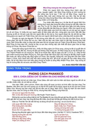 Mùa Chay mang lại cho chúng ta điều gì ?
Phần lớn người Kitô hữu không thực hành việc ăn
chay, nguyện ngắm, nên Mùa Chay không có ảnh hưởng tới
đời sống của họ là bao ? Khi nói về Mùa Chay, người ta
thường hiểu một cách không tích cực lắm. Đại đa số dân
chúng cho rằng trong Mùa Chay việc kiêng ăn, kiêng uống giữ
chay chiếm vị trí hàng đầu.
Tuy nhiên điều đáng lưu ý là đại đa số người Kitô hữu
không thực hành đạo trong đời sống nhưng họ vẫn đến nhận tro
vào Thứ Tư Lễ Tro. Đây là một nghi thức giầu tính biểu tượng,
nó tác động đến tận đáy lòng con người, nhắc nhớ người ta suy
nghĩ về thân phận của mình khi nhận tro và mời gọi con người
trở về với Chúa. Vì nhiều khi con người quên đi thân phận yếu hèn, mỏng giòn của mình, dẫn đến đau
thương và đổ vỡ. Bi kịch cuộc đời con người đều từ đó mà ra. Con người phạm tội, tội cắt đứt sự hiệp
thông giữa con người với Thiên Chúa, làm cho con người mất đi hạnh phúc, phải đau khổ và phải chết.
Chuyện sa ngã của Nguyên Tổ đã chứng minh điều đó. Lịch Sử Cứu Độ của Dân Chúa, tội thì
Chúa phạt, hối cải thì Chúa tha và cứu. Nên mỗi khi lâm vào hoàn cảnh bi đát đau thương hay thất
vọng, Dân Chúa đều nhận ra rằng cần phải sám hối trở về giao hòa với Thiên Chúa để được chữa lành.
Mùa Chay là mùa sám hỗi, chúng ta hãy ra sức làm những việc cần thiết để được giao hòa và hiệp
thông với Chúa, hầu được Chúa ban ơn.
Trong đời sống người Kitô hữu, nhiều khi lắng nghe Lời Chúa xong, chúng ta đã có quyết tâm đi
xưng tội, làm việc đền tội, nhưng rồi kết quả không mấy khả quan, thì Mùa Chay là cơ hội rất thuận lợi.
Thư Thánh Phaolô nói với chúng ta: "Đây là lúc thuận tiện, đây là ngày cứu độ" ( 2 Cr 6, 2 ). Đây là thời
gian khẩn trương trong Năm Phụng Vụ, thời gian thuận tiện được ban cho chúng ta để đẩy mạnh quyết
tâm hoán cải, tăng cường việc lắng nghe Lời Chúa, cầu nguyện, thống hối, mở rộng tâm hồn đón nhận
thánh ý Chúa, thực hành khổ chế một cách quảng đại hơn, để đi tới và giúp đỡ tha nhân đang túng
thiếu: đó là một hành trình tinh thần giúp chúng ta chuẩn bị sống Mầu Nhiệm Phục Sinh. Vậy chúng ta
hãy tin tưởng điều đó và bước vào Mùa Chay Thánh.
Lm. Antôn NGUYỄN VĂN ĐỘ
PHONG CÁCH PHANXICÔ
BÀI 5. CHÚA GIÊSU CHỈ TỎ MÌNH RA CHO NHỮNG KẺ BÉ MỌN
Trong toàn bộ lịch sử nhân loại, Chúa Giêsu vẫn luôn luôn là nhân vật được người ta viết về và
nói đến nhiều nhất, dù với bất kỳ ý đồ gì.
Vào năm 1966, John Lennon, thành viên nòng cốt soạn ca khúc và trình diễn của ban nhạc The
Beatles, trên đỉnh cao của vinh quang rực rỡ đã hồ hởi tuyên bố họ được người ta ái mộ còn hơn Chúa
Giêsu nữa. Nhưng nay ban nhạc này đã trôi dần vào dĩ vãng. Năm 2013, nhân kỷ niệm 50 năm thành
lập ban nhạc, báo chí cũng có nhắc về họ, nhưng theo kiểu Thăng Long Hoài Cổ:
Lối xưa xe ngựa hồn thu thảo
Nền cũ lâu đài bóng tịch dương ( Bà Huyện Thanh Quan )
Những fan xưa kia cuồng nhiệt ái mộ The Beatles thì nay cũng đã quá già hay đã qua đời, những nơi
chốn gắn liền với ban nhạc này cũng đã thay đổi nhiều, đa số bạn trẻ bây giờ không còn biết họ là ai nữa.
Giáo sư Thái Bá Tân đã viết rất hay và đúng về tuổi trẻ của ông ( và cả của tôi nữa ):
Liên quan đến thần tượng,
Phải khẳng định một điều:
Lênin là vô địch,
Được thờ như giáo điều.
Ông nổi tiếng hơn Chúa.
Sách nhiều hơn Thánh Kinh.
Tượng cả trong hẻm phố.
Tư tưởng trong giáo trình.
Nhưng ông đã phải ngậm ngùi khi được đến thăm lăng Lênin ( Hà Nội 17.7.2012, Facebook TBT )
Quảng trường Đỏ vẫn thế.
Vẫn thế lăng Lênin,
Không ai xếp hàng viếng,
Thậm chí chẳng ai nhìn.
Lại đi, lại hậm hực,
Lầm lũi giữa ban trưa,
Với cảm giác chua xót
Nửa thế kỷ bị lừa.
17
CÙNG TRÂN TRỌNG
 