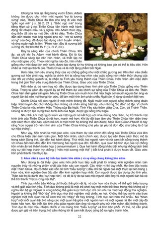 Chúng ta nhớ lại rằng trong vườn Êđen, Ađam
không tìm được cho mình một người “trợ tá tương
xứng” nào, Thiên Chúa đã làm cho ông đi vào một
“giấc ngủ mê” ( x. St 2, 21 ). “Giấc ngủ mê” trong
tiếng Hípri có ý nói Thiên Chúa tiến hành một hành
động rất nhiệm mầu và ý nghĩa. Khi Ađam thức dậy,
ông thấy đã xảy ra một điều rất kỳ diệu. Thiên Chúa
dẫn đến trước mặt ông người phụ nữ, “trợ tá tương
xứng” của ông, đã được tạo dựng cách huyền nhiệm,
và ông ngây ngất la lên: “Phen này, đây là xương bởi
xương tôi, thịt bởi thịt tôi !” ( x. St 2, 23 ).
Đây là sáng kiến của chính Thiên Chúa. Khi
ấy, và chỉ khi ấy Ađam mới hành động. Đó là lúc
Thiên Chúa sáng tạo nên hôn nhân, và thiết lập nó
như một giao ước. Theo một nghĩa nào đó, hôn nhân
giống như một đứa con mới sinh, được tạo dựng từ hư không và không bao giờ có thể bị tiêu diệt. Hôn
nhân là một tạo thành của Thiên Chúa và là một tặng phẩm bởi Ngài.
Hơn nữa, tình yêu chung thủy của vợ chồng giống như một chiếc gương soi. Khi nhìn vào chiếc
gương soi hôn phối này, nghĩa là chính khi ta sống hay nhìn vào cuộc sống hôn nhân thủy chung của
các đôi vợ chồng quanh ta, ta nhận ra Tình yêu trung thành của Thiên Chúa. Hôn nhân làm hiện diện
trong thế giới Tình yêu trung thành của Thiên Chúa, Giao ước của Thiên Chúa.
Mỗi nhân vị, dù nam hay nữ, đều được tạo dựng theo hình ảnh của Thiên Chúa, giống như Thiên
Chúa. Trong tư cách đó, người ấy có thể tham dự vào chính sự sống của Thiên Chúa và làm cho Thiên
Chúa hiện diện giữa trần gian. Nhưng Thiên Chúa còn muốn hơn thế nữa. Ngài còn muốn người đàn ông và
người đàn bà nên một trong hôn ước, để làm một hình ảnh phản chiếu Ngài còn rõ ràng và mãnh liệt hơn.
Chính Chúa nói con người ở một mình không tốt. Ngài muốn con người sống thành cộng đoàn
hiệp nhất huynh đệ, chứ không như những cá nhân sống biệt lập, như những “ốc đảo” cô lập. Vì chính
Thiên Chúa là mầu nhiệm Hiệp Thông của Ba Ngôi, Tình Yêu sâu thẳm giữa Cha, Con, và Thánh Thần.
Chúng ta được tạo dựng theo hình ảnh của Ngài, được gọi sống như Ngài.
Như thế, khi một người nam và một người nữ kết hợp với nhau trong hôn nhân, họ trở thành một
hình ảnh của Thiên Chúa rõ rệt hơn, mạnh mẽ hơn. Khi ấy đôi bạn làm cho Thiên Chúa hiện diện theo
một cách thức độc đáo, cách mà khi ở một mình họ không thể làm được. Như Đức Gioan-Phaolô II dạy
rằng "con người trở nên hình ảnh của Thiên Chúa không chủ yếu tại yếu tố đơn độc cho bằng là ở tại
sự hiệp thông".
Như vậy, hôn nhân là một giao ước, vừa tham dự vào chính đời sống của Thiên Chúa vừa làm
cho Chúa hiện diện trên trần gian. Một hôn nhân, cách chính xác, được tạo nên theo cách thức mô tả
trong sách Sáng thế, cần đến hai hành động. Thứ nhất, hai người nam và nữ cam kết sống trung thành
với nhau đến trọn đời, đến khi một trong hai người qua đời. Kế đến, qua quan hệ tính dục của vợ chồng
hôn nhân ấy trở thành hoàn hợp ( consummatum ). Qua hai hành động khác biệt nhưng không tách biệt
này sự kết hợp thành vợ chồng ( “nên một xương một thịt” ) bất khả phân li được hoàn tất. Giao ước
hôn phối thành một thực tại.
2. Gian dâm ( quan hệ tính dục trước hôn nhân ) và sự sống chung không hôn nhân
Như chúng ta đã thấy, giao ước hôn phối trực tiếp xuất phát từ những kinh nghiệm nhân bản
nguyên thủy và những phẩm chất của thân xác con người. Các nhân vị thì duy nhất. Họ đơn độc trước
mặt Thiên Chúa. Họ có thân xác vốn có tính "biểu tượng" ( dấu chỉ bề ngoài của một thực tại bên trong ).
Hơn nữa, kinh nghiệm đơn độc dẫn đến kinh nghiệm hợp nhất. Con người được tạo dựng cho tình yêu.
Thân xác họ là dành cho "sự hợp hôn", và đó là lý do tại sao một người đàn ông và một người đàn bà có
thể trở thành "một xương một thịt".
Tính dục nhân bản không chỉ thuộc thế giới vật lý, nó còn hơn nữa thuộc về thế giới biểu tượng
và thế giới của tình yêu. Tính dục không phải là một trò chơi hay một môn thể thao trong nhà không có ý
nghĩa liên hệ gì. Người ta cũng không thể giản lược tính dục chỉ còn như là một hoạt động thử nghiệm.
Người ta không thể "thử lửa" tình dục như thử nghiệm một chiếc xe hơi. Không thể lao mình vào thực
nghiệm một mối quan hệ để xem thử nó "chạy" tốt hay không. Tính dục còn hơn thế nhiều. Nó "hoàn
hợp" một mối quan hệ. Nó nâng cao một quan hệ giữa một người nam và một người nữ lên một cấp độ
hoàn hảo hơn. Nó thiết lập tình yêu giữa người đàn ông và người phụ nữ trên mảnh đất thiêng thánh.
Tính dục là một mầu nhiệm chính vì nó mang tính "biểu tượng" và tính hôn phối. Vì thế, nó cần phải
được gìn giữ và trân trọng. Nó cần những lời lẽ cam kết được công bố ra ngày thành hôn.
22
 