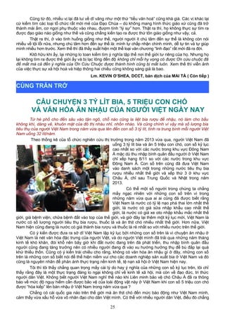Cũng từ đó, nhiều vị lại đã lui về dĩ vãng như một thứ “tiểu văn hoá” cũng khá già. Các vị khác lại
cứ kiếm tìm các loại tổ chức rất mới mẻ của Đạo Chúa – dù không mang hình thức giáo xứ cũng đã trở
thành mái ấm, cơ ngơi phụ thuộc vào nhau, đượm tính “lý sự” hơn. Thật ra thì, họ không thực sự tìm ra
được đạo giáo nào giống như thế và cũng chẳng kiến tạo ra được thứ tôn giáo giống như vậy, cả.
Thật ra thì, ở vào tình huống giống như thế, người người ít chú tâm đến sự thể là không còn nói
nhiều về tội lỗi nữa, nhưng chú tâm hơn đến sự thể là: mình tự chấp nhận chính mình, dễ tự tin và tự giúp
mình nhiều hơn trước. Xem thế thì đã thấy xuất hiện một thể loại văn chương “linh đạo” rất mới đã ra đời.
Kitô hữu khi ấy, lại những lo toan kiếm tìm ý nghĩa tập thể nơi thế giới tư riêng của họ. Nhưng họ
lại không tìm ra được thế giới ấy và bị lạc lõng đến độ không chỉ mỗi hy vọng có được Ơn cứu chuộc đã
để mất mà cả đến ý nghĩa của Ơn Cứu Chuộc được thành hình cũng bị mất luôn. Xem thế thì viễn ảnh
của việc thực sự xã hội hoá và hiệp thông hai chiều cũng không sáng giá là bao.
Lm. KEVIN O’SHEA, DCCT, bản dịch của MAI TÁ ( Còn tiếp )
CÂU CHUYỆN 3 TỶ LÍT BIA, 5 TRIỆU CON CHÓ
VÀ VĂN HÓA ĂN NHẬU CỦA NGƯỜI VIỆT NGÀY NAY
Từ hè phố cho đến sâu vào tận ngõ, chỗ nào cũng la liệt bia rượu để nhậu, nó làm cho bầu
không khí, dáng vẻ, khuôn mặt của đô thị nhàu nhĩ, nhốn nháo. Và cũng chính vì vậy mà số lượng bia
tiêu thụ của người Việt Nam trong năm vừa qua lên đến con số 3 tỷ lít, tính ra trung bình mỗi người Việt
Nam uống 32 lít/năm.
Theo thống kê của tổ chức nghiên cứu thị trường trong năm 2013 vừa qua, người Việt Nam đã
uống 3 tỷ lít bia và ăn 5 triệu con chó, con số kỷ lục
cao nhất so với các nước trong khu vực Đông Nam
Á mặc dù thu nhập bình quân đầu người ở Việt Nam
chỉ xếp hạng 8/11 so với các nước trong khu vực
Đông Nam Á. Con số trên cũng đã đưa Việt Nam
vào danh sách một trong những nước tiêu thụ bia
rượu nhiều nhất thế giới và xếp thứ 3 ở khu vực
Châu Á, chỉ sau Trung Quốc và Nhật trong năm
2013.
Có thể một số người trong chúng ta chẳng
mấy ngạc nhiên với những con số trên vì trong
những năm vừa qua ai ai cũng đã được biết rằng
Việt Nam là nước có tỷ lệ nạo phá thai lớn nhất thế
giới, là nước có giá sữa nhập khẩu cao nhất thế
giới, là nước có giá xe oto nhập khẩu mắc nhất thế
giới, giá bệnh viện, chữa bệnh đắt vào top của thế giới, và giờ đây lại thêm một kỷ lục mới, Việt Nam là
nước có số lượng người tiêu thụ bia rượu, thuốc lá và ăn thịt chó nhiều nhất thế giới. Hơn nữa, Việt
Nam hiện cũng đang là nước có giá thành bia rượu và thuốc lá rẻ nhất so với nhiều nước trên thế giới.
Có ý kiến được đưa ra sở dĩ Việt Nam lập kỷ lục bởi những con số trên là vì chuyện ăn nhậu ở
Việt Nam là nét văn hóa đặc trưng của người Việt, và do người Việt mình đã trải qua những năm tháng
kinh tế khó khăn, đói khổ nên bây giờ khi đất nước đang trên đà phát triển, thu nhập bình quân đầu
người cũng đang tăng trưởng nên có nhiều người đang đi vào xu hướng hưởng thụ để bù đắp lại quá
khứ thiếu thốn. Cũng có ý kiến trái chiều cho rằng, không có văn hóa ăn nhậu gì ở đây, những con số
trên là những con số biết nói để thể hiện niềm vui cho các doanh nghiệp sản xuất bia ở Việt Nam và đó
cũng là nguyên nhân để phản ánh thực trạng nền kinh tế, tệ nạn xã hội ở Việt Nam hiện nay.
Tôi thì tôi thấy chẳng quan trọng mấy cái lý do hay ý nghĩa của những con số kỷ lục trên, tôi chỉ
thấy rằng đây là một thực trạng đáng lo ngại không chỉ về kinh tế xã hội, mà còn về đạo đức, tri thức
người dân Việt. Không biết người Việt Nam nghĩ thế nào khi Liên minh bảo vệ chó Châu Á đã ra thông
báo về mức độ nguy hiểm cần được bảo vệ của loài động vật này ở Việt Nam khi con số 5 triệu con chó
được “hóa kiếp” lên bàn nhậu ở Việt Nam trong năm vừa qua ?
Chẳng có cái quốc gia nào trên thế giới mà ăn thịt chó đến mức báo động như Việt Nam mình,
cảm thấy vừa xấu hổ vừa vô nhân đạo cho dân Việt mình. Có thể với nhiều người dân Việt, điều đó chẳng
25
CÙNG TRĂN TRỞ
 